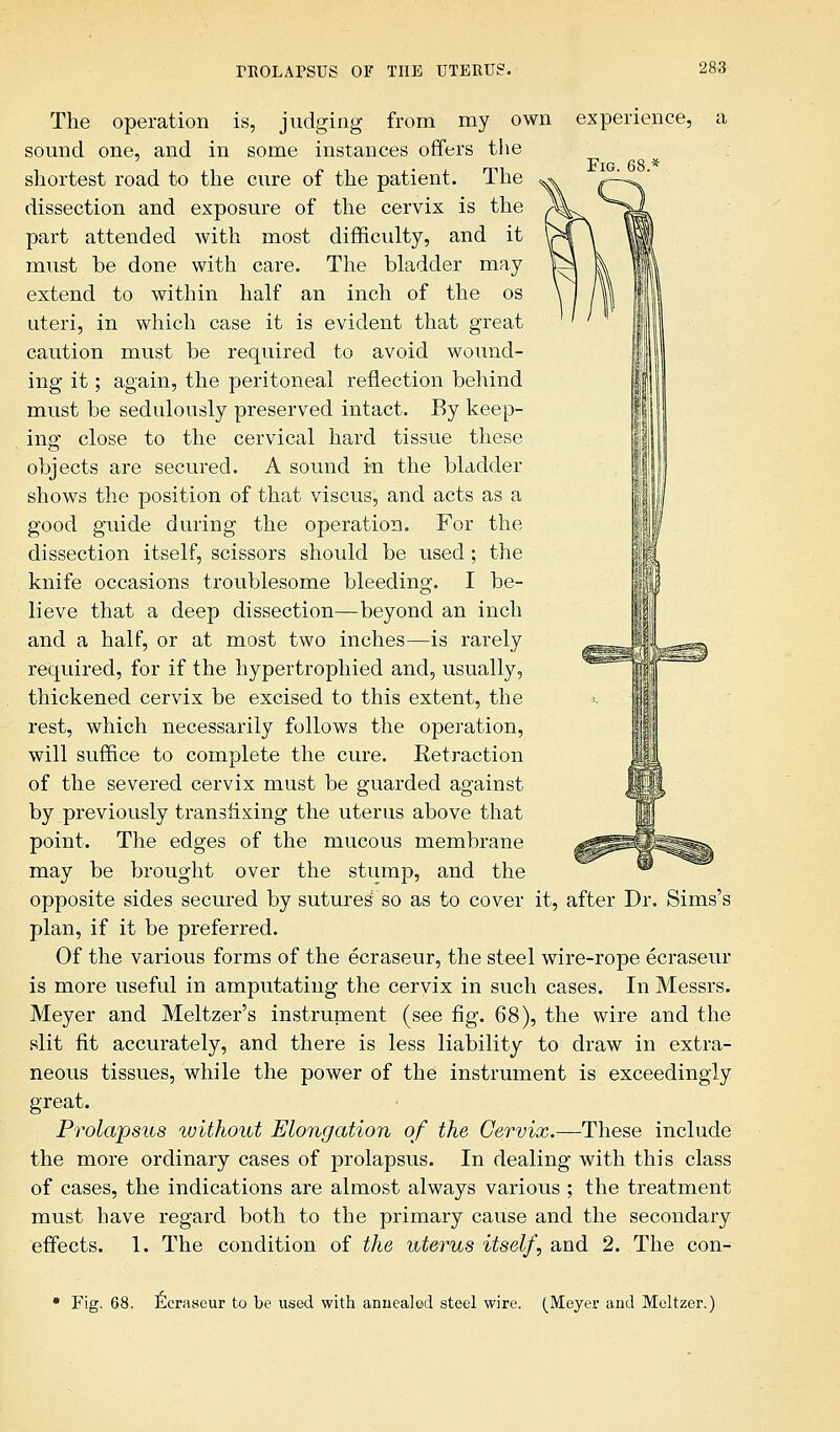 Fig. The operation is, judging from my own experience, sound one, and in some instances offers the shortest road to the cure of the patient. The dissection and exposure of the cervix is the part attended with most difficulty, and it must be done with care. The bladder may extend to within half an inch of the os uteri, in which case it is evident that great caution must be required to avoid wound- ing it; again, the peritoneal reflection behind must be sedulously preserved intact. By keep- ing close to the cervical hard tissue these objects are secured. A sound in the bladder shows the position of that viscus, and acts as a good guide during the operation. For the dissection itself, scissors should be used; the knife occasions troublesome bleeding. I be- lieve that a deep dissection—beyond an inch and a half, or at most two inches—is rarely required, for if the hypertrophied and, usually, thickened cervix be excised to this extent, the rest, which necessarily follows the operation, will suffice to complete the cure. Retraction of the severed cervix must be guarded against by previously transfixing the uterus above that point. The edges of the mucous membrane may be brought over the stump, and the opposite sides secured by sutures' so as to cover it, after Dr. Sims's plan, if it be preferred. Of the various forms of the ecraseur, the steel wire-rope ecraseur is more useful in amputating the cervix in such cases. In Messrs. Meyer and Meltzer's instrurnent (see fig. 68), the wire and the slit fit accurately, and there is less liability to draw in extra- neous tissues, while the power of the instrument is exceedingly great. Prolapsus without Elongation of the Cervix.—These include the more ordinary cases of prolapsus. In dealing with this class of cases, the indications are almost always various ; the treatment must have regard both to the primary cause and the secondary effects. 1. The condition of the uterus itself, and 2. The con- * Fig. 68. Ecraseur to be used with annealed steel wire. (Meyer and Meltzer.)