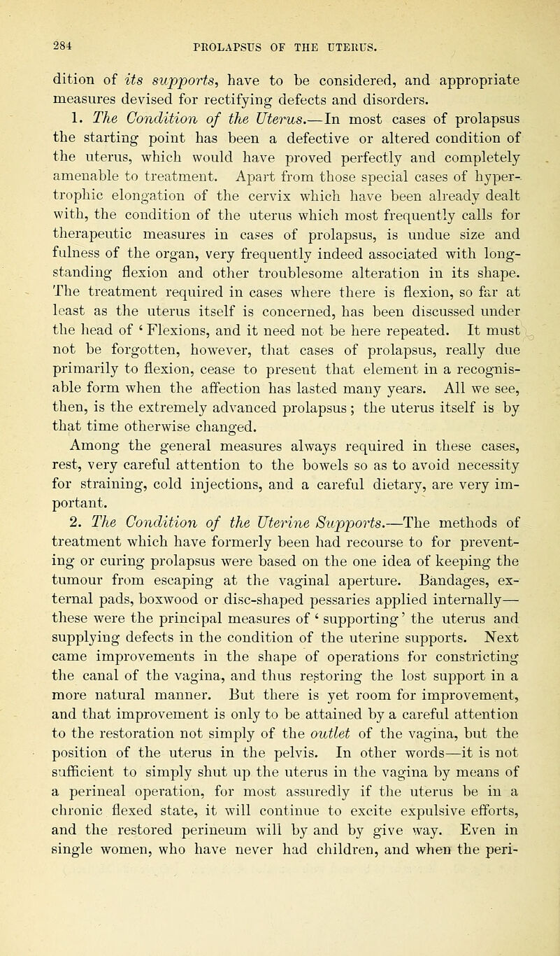 dition of its supports, have to be considered, and appropriate measures devised for rectifying defects and disorders. 1. The Condition of the Uterus.—In most cases of prolapsus the starting point has been a defective or altered condition of the uterus, which would have proved perfectly and completely amenable to treatment. Apart from those special cases of hyper-- trophic elongation of the cervix which have been already dealt with, the condition of the uterus which most frequently calls for therapeutic measures in cases of prolapsus, is undue size and fulness of the organ, very frequently indeed associated with long- standing flexion and other troublesome alteration in its shape. The treatment required in cases where there is flexion, so far at least as the uterus itself is concerned, has been discussed under the head of ' Flexions, and it need not be here repeated. It must not be forgotten, however, that cases of prolapsus, really due primarily to flexion, cease to present that element in a recognis- able form when the affection has lasted many years. All we see, then, is the extremely advanced prolapsus; the uterus itself is by that time otherwise changed. Among the general measures always required in these cases, rest, very careful attention to the bowels so as to avoid necessity for straining, cold injections, and a careful dietary, are very im- portant. 2. The Condition of the Uterine Supports.—The methods of treatment which have formerly been had recourse to for prevent- ing or curing prolapsus were based on the one idea of keeping the tumour from escaping at the vaginal aperture. Bandages, ex- ternal pads, boxwood or disc-shaped pessaries applied internally— these were the principal measures of ' supporting' the uterus and supplying defects in the condition of the uterine supports. Next came improvements in the shape of operations for constricting the canal of the vagina, and thus restoring the lost support in a more natural manner. But there is yet room for improvement, and that improvement is only to be attained by a careful attention to the restoration not simply of the outlet of the vagina, but the position of the uterus in the pelvis. In other words—it is not sufficient to simply shut up the uterus in the vagina by means of a perineal operation, for most assuredly if the uterus be in a chronic flexed state, it will continue to excite expulsive efforts, and the restored perineum will by and by give way. Even in single women, who have never had children, and when the peri-