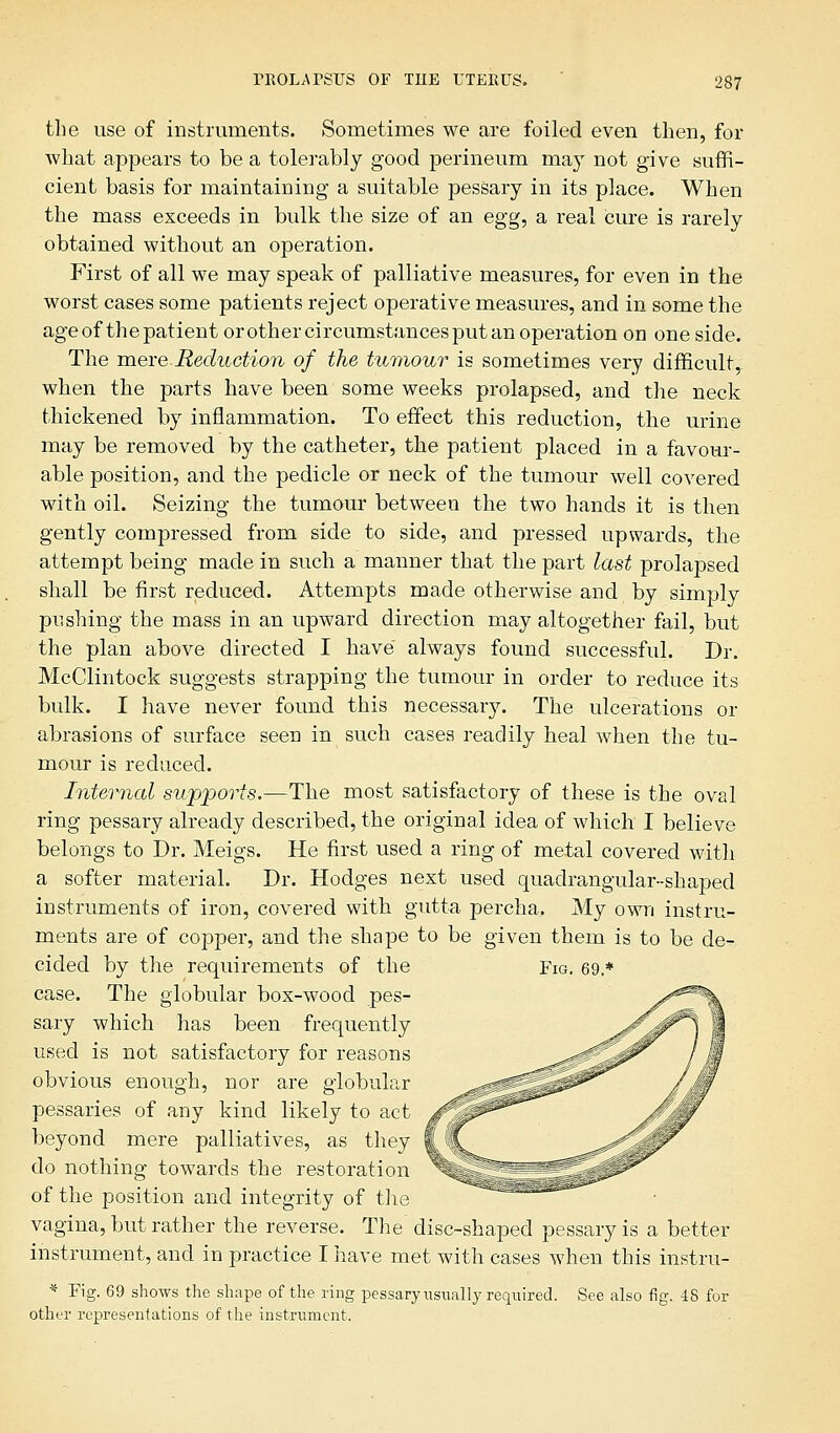 the use of instruments. Sometimes we are foiled even then, for what appears to be a tolerably good perineum may not give suffi- cient basis for maintaining a suitable pessary in its place. When the mass exceeds in bulk the size of an egg, a real cure is rarely obtained without an operation. First of all we may speak of palliative measures, for even in the worst cases some patients reject operative measures, and in some the age of the patient or other circumstances put an operation on one side. The mere Reduction of the tumour is sometimes very difficult, when the parts have been some weeks prolapsed, and the neck thickened by inflammation. To effect this reduction, the urine may be removed by the catheter, the patient placed in a favour- able position, and the pedicle or neck of the tumour well covered with oil. Seizing the tumour between the two hands it is then gently compressed from side to side, and pressed upwards, the attempt being made in such a manner that the part last prolapsed shall be first reduced. Attempts made otherwise and by simply pushing the mass in an upward direction may altogether fail, but the plan above directed I have always found successful. Dr. McClintock suggests strapping the tumour in order to reduce its bulk. I have never found this necessary. The ulcerations or abrasions of surface seen in such cases readily heal when the tu- mour is reduced. Internal supports.—The most satisfactory of these is the oval ring pessary already described, the original idea of which I believe belongs to Dr. Meigs. He first used a ring of metal covered with a softer material. Dr. Hodges next used quadrangular-shaped instruments of iron, covered with gutta percha. My own instru- ments are of copper, and the shape to be given them is to be de- cided by the requirements of the Fig. 69.* case. The globular box-wood pes- sary which has been frequently used is not satisfactory for reasons obvious enough, nor are globular pessaries of any kind likely to act beyond mere palliatives, as they do nothing towards the restoration of the position and integrity of the vagina, but rather the reverse. The' disc-shaped pessary is a better instrument, and in practice I have met with cases when this instru- * Fig. 69 shows the shape of the ring pessary usually required. See also fig. 48 for other representations of tiie instrument.