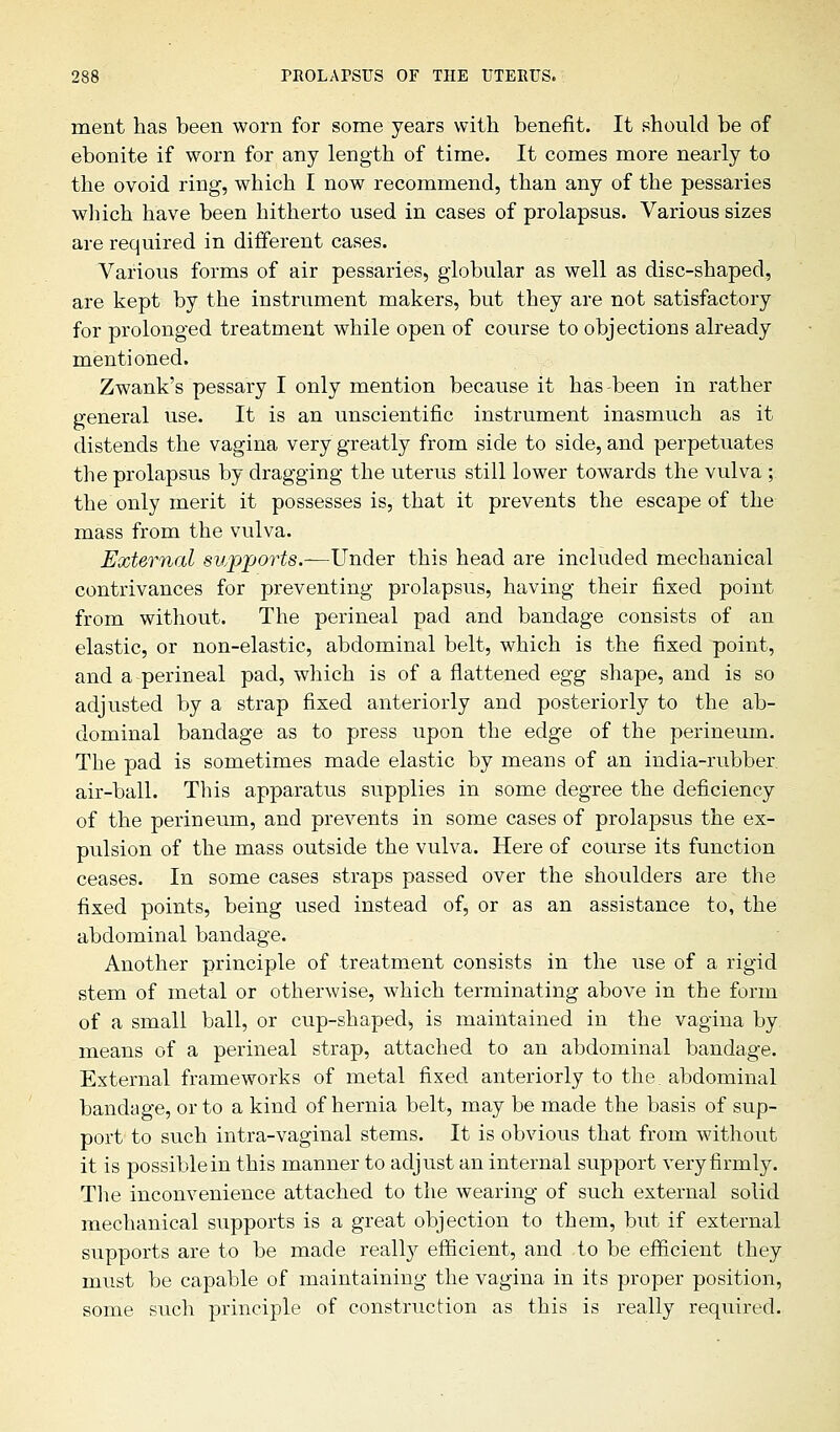 ment has been worn for some years with benefit. It should be of ebonite if worn for any length of time. It comes more nearly to the ovoid ring, which I now recommend, than any of the pessaries which have been hitherto used in cases of prolapsus. Various sizes are required in different cases. Various forms of air pessaries, globular as well as disc-shaped, are kept by the instrument makers, but they are not satisfactory for prolonged treatment while open of course to objections already mentioned. Zwank's pessary I only mention because it has-been in rather general use. It is an unscientific instrument inasmuch as it distends the vagina very greatly from side to side, and perpetuates the prolapsus by dragging the uterus still lower towards the vulva ; the only merit it possesses is, that it prevents the escape of the mass from the vulva. External supports.—Under this head are included mechanical contrivances for preventing prolapsus, having their fixed point from without. The perineal pad and bandage consists of an elastic, or non-elastic, abdominal belt, which is the fixed point, and a perineal pad, which is of a flattened egg shape, and is so adjusted by a strap fixed anteriorly and posteriorly to the ab- dominal bandage as to press upon the edge of the perineum. The pad is sometimes made elastic by means of an india-rubber air-ball. This apparatus supplies in some degree the deficiency of the perineum, and prevents in some cases of prolapsus the ex- pulsion of the mass outside the vulva. Here of course its function ceases. In some cases straps passed over the shoulders are the fixed points, being used instead of, or as an assistance to, the abdominal bandage. Another principle of treatment consists in the use of a rigid stem of metal or otherwise, which terminating above in the form of a small ball, or cup-shaped*, is maintained in the vagina by. means of a perineal strap, attached to an abdominal bandage. External frameworks of metal fixed anteriorly to the abdominal bandage, or to a kind of hernia belt, may be made the basis of sup- port to such intra-vaginal stems. It is obvious that from without it is possible in this manner to adjust an internal support very firmly. The inconvenience attached to the wearing of such external solid mechanical supports is a great objection to them, but if external supports are to be made really efficient, and to be efficient they must be capable of maintaining the vagina in its proper position, some such principle of construction as this is really required.