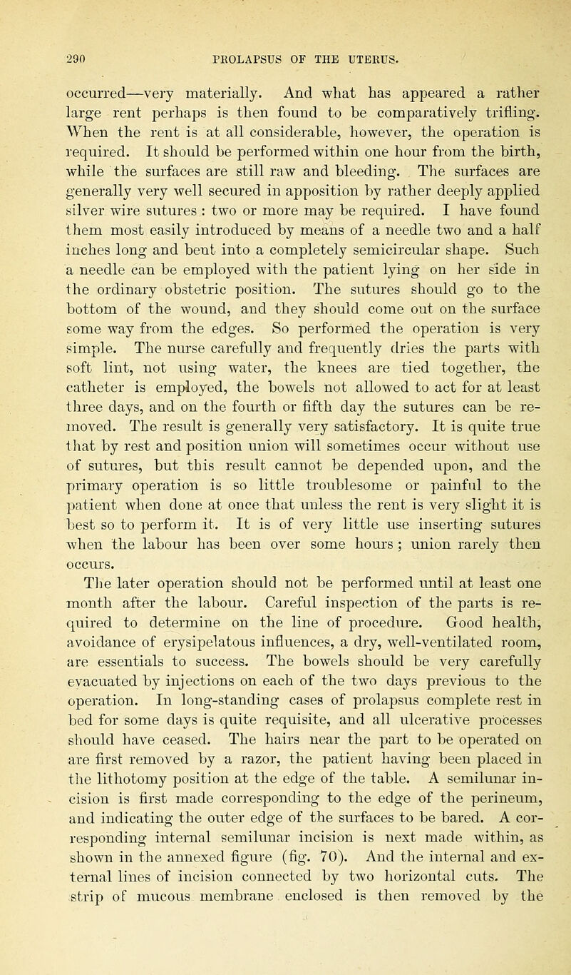 occurred—very materially. And what has appeared a rather large rent perhaps is then found to be comparatively trifling-. When the rent is at all considerable, however, the operation is required. It should be performed within one hour from the birth, while the surfaces are still raw and bleeding. The surfaces are generally very well secured in apposition by rather deeply applied silver wire sutures : two or more may be required. I have found them most easily introduced by means of a needle two and a half inches long and bent into a completely semicircular shape. Such a needle can be employed with the patient lying on her side in the ordinary obstetric position. The sutures should go to the bottom of the wound, and they should come out on the surface some way from the edges. So performed the operation is very simple. The nurse carefully and frequently dries the parts with soft lint, not using water, the knees are tied together, the catheter is employed, the bowels not allowed to act for at least three days, and on the fourth or fifth day the sutures can be re- moved. The result is generally very satisfactory. It is quite true that by rest and position union will sometimes occur without use of sutures, but this result cannot be depended upon, and the primary operation is so little troublesome or painful to the patient when done at once that unless the rent is very slight it is best so to perform it. It is of very little use inserting sutures when the labour has been over some hours ; union rarely then occurs. The later operation should not be performed until at least one month after the labour. Careful inspection of the parts is re- quired to determine on the line of procedure. Good health, avoidance of erysipelatous influences, a dry, well-ventilated room, are essentials to success. The bowels should be very carefully evacuated by injections on each of the two days previous to the operation. In long-standing cases of prolapsus complete rest in bed for some days is quite requisite, and all ulcerative processes should have ceased. The hairs near the part to be operated on are first removed by a razor, the patient having been placed in the lithotomy position at the edge of the table. A semilunar in- cision is first made corresponding to the edge of the perineum, and indicating the outer edge of the surfaces to be bared. A cor- responding internal semilunar incision is next made within, as shown in the annexed figure (fig. 70). And the internal and ex- ternal lines of incision connected by two horizontal cuts. The strip of mucous membrane enclosed is then removed by the