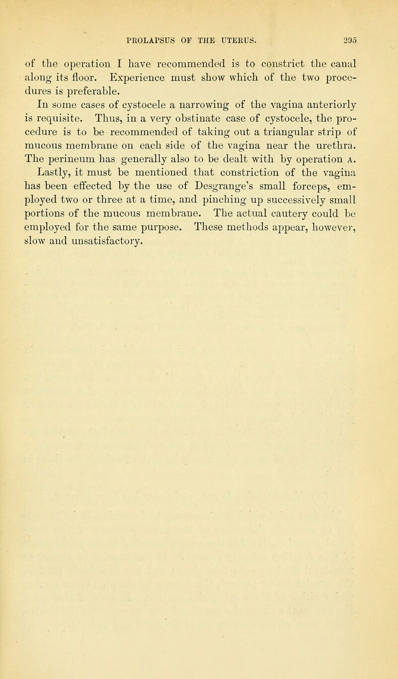 of the operation I have recommended is to constrict the canal along its floor. Experience must show which of the two proce- dures is preferable. In some cases of cystocele a narrowing of the yagina anteriorly is requisite. Thus, in a very obstinate case of cystocele, the pro- cedure is to be recommended of taking out a triangular strip of mucous membrane on each side of the vagina near the urethra. The perineum has generally also to be dealt with by operation a. Lastly, it must be mentioned that constriction of the vagina has been effected by the use of Desgrange's small forceps, em- ployed two or three at a time, and pinching up successively small portions of the mucous membrane. The actual cautery could be employed for the same purpose. These methods appear, however, slow and unsatisfactory.