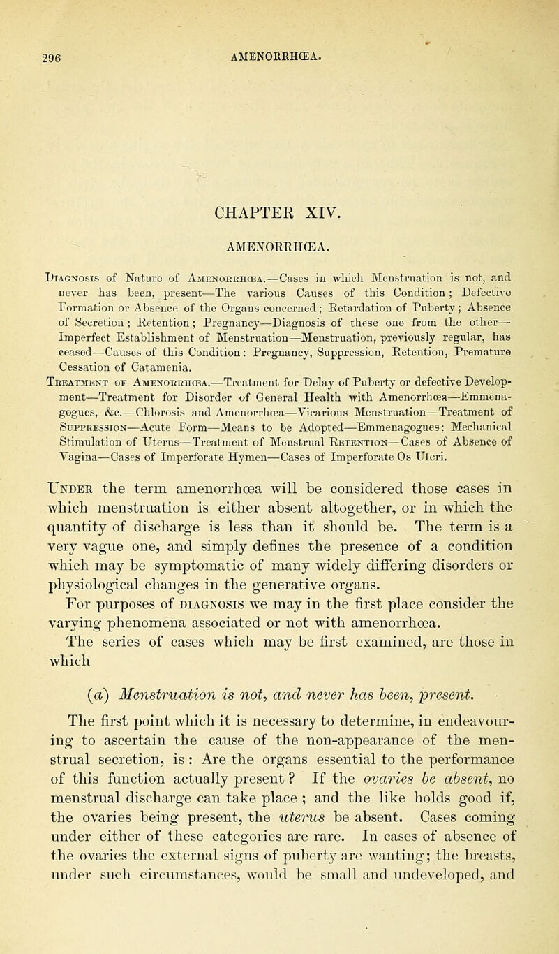 CHAPTER XIV. AMENORRHCEA. Diagnosis of Nature of Amenorrhcea.—Cases in -which Menstruation is not, and never has been, present—The various Causes of this Condition; Defective Formation or Absence of the Organs concerned; Retardation of Puberty; Absence of Secretion; Retention; Pregnancy—Diagnosis of these one from the other- Imperfect Establishment of Menstruation—Menstruation, previously regular, has ceased—Causes of this Condition: Pregnancy, Suppression, Retention, Premature Cessation of Catamenia. Treatment or Amenorrhea.—Treatment for Delay of Puberty or defective Develop- ment—Treatment for Disorder of General Health with Amenorrhcea—Emmena- gogues, &c.—Chlorosis and Amenorrhcea—Vicarious Menstruation—Treatment of Suppression—Acute Form—Means to be Adopted—Emmenagogues: Mechanical Stimulation of Uterus—Treatment of Menstrual Retention—Cases of Absence of Vagina—Cases of Imperforate Hymen—Cases of Imperforate Os Uteri. Under the term amenorrhoea will be considered those cases in which menstruation is either absent altogether, or in which the quantity of discharge is less than it should be. The term is a very vague one, and simply defines the presence of a condition which may be symptomatic of many widely differing disorders or physiological changes in the generative organs. For purposes of diagnosis we may in the first place consider the varying phenomena associated or not with amenorrhoea. The series of cases which may be first examined, are those in which (a) Menstruation is not, and never has been, present. The first point which it is necessary to determine, in endeavour- ing to ascertain the cause of the non-appearance of the men- strual secretion, is : Are the organs essential to the performance of this function actually present ? If the ovaries be absent, no menstrual discharge can take place ; and the like holds good if, the ovaries being present, the uterus be absent. Cases coming under either of these categories are rare. In cases of absence of the ovaries the external signs of puberty are wanting; the breasts, under such circumstances, would be small and undeveloped, and