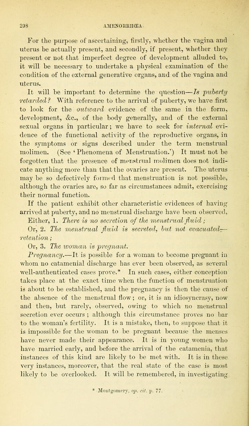 For the purpose of ascertaining, firstly, whether the vagina and uterus be actually present, and secondly, if present, whether they present or not that imperfect degree of development alluded to, it will be necessary to undertake a physical examination of the condition of the external generative organs, and of the vagina and uterus. It will be important to determine the question—Is puberty retarded ? With reference to the arrival of puberty, we have first to look for the outivard evidence of the same in the form, development, &c, of the body generally, and of the external sexual organs in particular; we have to seek for internal evi- dence of the functional activity of the reproductive organs, in the symptoms or signs described under the term menstrual molimen. (See ' Phenomena of Menstruation.'') It must not be forgotten that the presence of menstrual molimen does not indi- cate anything more than that the ovaries are present. The uterus may be so defectively formed that menstruation is not possible, although the ovaries are, so far as circumstances admit, exercising their normal function. If the patient exhibit other characteristic evidences of having arrived at puberty, and no menstrual discharge have been observed, Either, 1. There is no secretion of the menstrual fluid ; Or, 2. The menstrual fluid is secreted, but not evacuated^— retention; Or, 3. The ivoman is pregnant. Pregnancy.—It is possible for a woman to become pregnant in whom no catamenial discharge has ever been observed, as several well-authenticated cases prove.* In such cases, either conception takes place at the exact time when the function of menstruation is about to be established, and the pregnancy is then the cause of the absence of the menstrual flow; or, it is an idiosyncrasy, now and then, but rarely, observed, owing to which no menstrual secretion ever occurs ; although this circumstance proves no bar to the woman's fertility. It is a mistake, then, to suppose that it is impossible for the woman to be pregnant because the menses have never made their appearance. It is in young women who have married early, and before the arrival of the catamenia, that instances of this kind are likely to be met with. It is in these very instances, moreover, that the real state of the case is most likely to be overlooked. It will be remembered, in investigating * Montgomery, op. cit. p. 77.