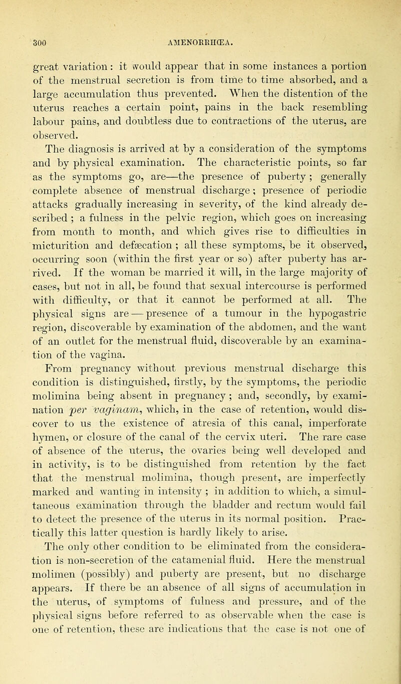 great variation : it would appear that in some instances a portion of the menstrual secretion is from time to time absorbed, and a large accumulation thus prevented. When the distention of the uterus reaches a certain point, pains in the back resembling labour pains, and doubtless due to contractions of the uterus, are observed. The diagnosis is arrived at by a consideration of the symptoms and by physical examination. The characteristic points, so far as the symptoms go, are—the presence of puberty ; generally complete absence of menstrual discharge; presence of periodic attacks gradually increasing in severity, of the kind already de- scribed ; a fulness in the pelvic region, which goes on increasing from month to month, and which gives rise to difficulties in micturition and defgecation ; all these symptoms, be it observed, occurring soon (within the first year or so) after puberty has ar- rived. If the woman be married it will, in the large majority of cases, but not in all, be found that sexual intercourse is performed with difficulty, or that it cannot be performed at all. The physical signs are — presence of a tumour in the hypogastric region, discoverable by examination of the abdomen, and the want of an outlet for the menstrual fluid, discoverable by an examina- tion of the vagina. From pregnancy without previous menstrual discharge this condition is distinguished, firstly, by the symptoms, the periodic molimina being absent in pregnancy ; and, secondly, by exami- nation per vaginam, which, in the case of retention, would dis- cover to us the existence of atresia of this canal, imperforate hymen, or closure of the canal of the cervix uteri. The rare case of absence of the uterus, the ovaries being well developed and in activity, is to be distinguished from retention by the fact that the menstrual molimina, though present, are imperfectly marked and wanting in intensity ; in addition to which, a simul- taneous examination through the bladder and rectum would fail to detect the presence of the uterus in its normal position. Prac- tically this latter question is hardly likely to arise. The only other condition to be eliminated from the considera- tion is non-secretion of the catamenial fluid. Here the menstrual molimen (possibly) and puberty are present, but no discharge appears. If there be an absence of all signs of accumulation in the uterus, of symptoms of fulness and pressure, and of the physical signs before referred to as observable when the case is one of retention, these are indications that the case is not one of