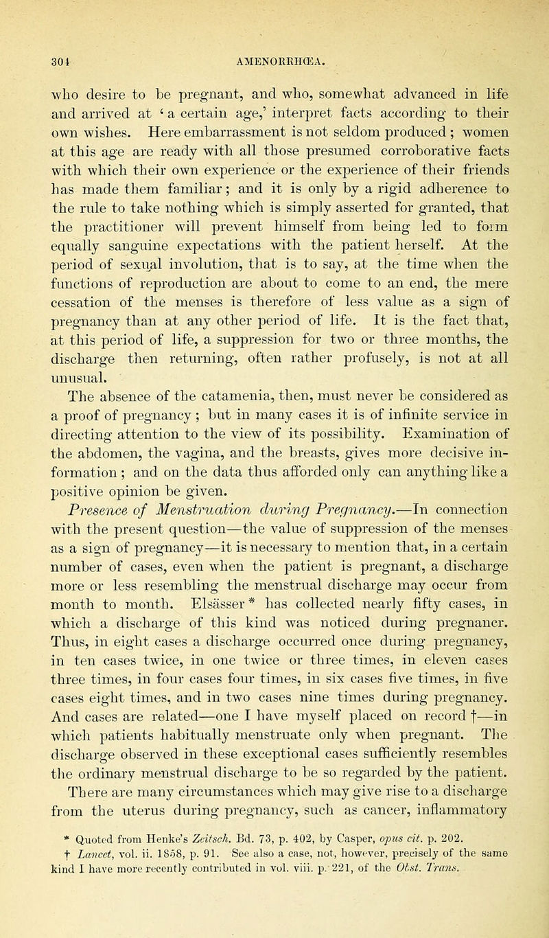 who desire to be pregnant, and who, somewhat advanced in life and arrived at ' a certain age,' interpret facts according to their own wishes. Here embarrassment is not seldom produced ; women at this age are ready with all those presumed corroborative facts with which their own experience or the experience of their friends has made them familiar; and it is only by a rigid adherence to the rule to take nothing which is simply asserted for granted, that the practitioner will prevent himself from being led to form equally sanguine expectations with the patient herself. At the period of sexual involution, that is to say, at the time when the functions of reproduction are about to come to an end, the mere cessation of the menses is therefore of less value as a sign of pregnancy than at any other period of life. It is the fact that, at this period of life, a suppression for two or three months, the discharge then returning, often rather profusely, is not at all unusual. The absence of the catamenia, then, must never be considered as a proof of pregnancy ; but in many cases it is of infinite service in directing attention to the view of its possibility. Examination of the abdomen, the vagina, and the breasts, gives more decisive in- formation ; and on the data thus afforded only can anything like a positive opinion be given. Presence of Menstruation during Pregnancy.—In connection with the present question—the value of suppression of the menses as a sign of pregnancy—it is necessary to mention that, in a certain number of cases, even when the patient is pregnant, a discharge more or less resembling the menstrual discharge may occur from month to month. Elsasser * has collected nearly fifty cases, in which a discharge of this kind was noticed during pregnancr. Thus, in eight cases a discharge occurred once during pregnancy, in ten cases twice, in one twice or three times, in eleven cases three times, in four cases four times, in six cases five times, in five cases eight times, and in two cases nine times during pregnancy. And cases are related—one I have myself placed on record f—in which patients habitually menstruate only when pregnant. The discharge observed in these exceptional cases sufficiently resembles the ordinary menstrual discharge to be so regarded by the patient. There are many circumstances which may give rise to a discharge from the uterus during pregnancy, such as cancer, inflammatory * Quoted from Kenke's Zdtsch. Bd. 73, p. 402, by Casper, opus cit. p. 202. f Lancet, vol. ii. 1858, p. 91. See also a case, not, however, precisely of the same kind I have more recently contributed in vol. viii. p. 221, of the Obst. Trans.