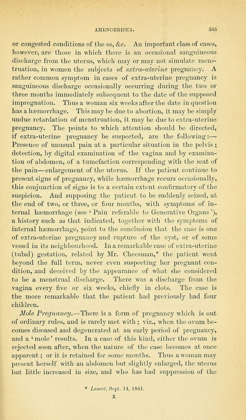 or congested conditions of the os, &c. An important class of cases, however, are those in which there is an occasional sanguineous discharge from the uterus, which may or may not simulate mens- truation, in women the subjects of extra-uterine pregnancy. A rather common symptom in cases of extra-uterine pregnancy is sanguineous discharge occasionally occurring during the two or three months immediately subsequent to the date of the supposed impregnation. Thus a woman six weeks after the date in question has a haemorrhage. This may be due to abortion, it may be simply undue retardation of menstruation, it may be due to extra-uterine pregnancy. The points to which attention should be directed, if extra-uterine pregnancy be suspected, are the following:— Presence of unusual pain at a particular situation in the pelvis ; detection, by digital examination of the vagina and by examina- tion of abdomen, of a tumefaction corresponding with the seat of the pain—enlargement of the uterus. If the patient continue to present signs of pregnancy, while haemorrhage recurs occasionally, this conjunction of signs is to a certain extent confirmatory of the suspicion. And supposing the patient to be suddenly seized, at the end of two, or three, or four months, with symptoms of in- ternal haemorrhage (see ' Pain referable to Generative Organs '), a history such as that indicated, together with the symptoms of internal haemorrhage, point to the conclusion that the case is one of extra-uterine pregnancy and rupture of the cyst, or of some vessel in its neighbourhood. In a remarkable case of extra-uterine (tubal) gestation, related by Mr. Cheesman,* the patient went beyond the full term, never even suspecting her pregnant con- dition, and deceived by the appearance of what she considered to be a menstrual discharge. There was a discharge from the vagina every five or six weeks, chiefly in clots. The case is the more remarkable that the patient had previously had four children. Mole Pregnancy.—There is a form of pregnancy which is out of ordinary rules, and is rarely met with ; viz., when the ovum be- comes diseased and degenerated at an early period of pregnancy, and a ' mole' results. In a case of this kind, either the ovum is rejected soon after, when the nature of the case becomes at once apparent; or it is retained for some months. Thus a woman may present herself with an abdomen but slightly enlarged, the uterus but little increased in size, and who has had suppression of the * Lancet, Sept, 14, 1861. X