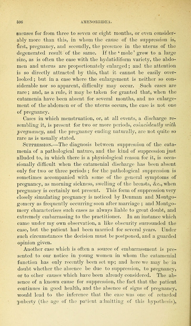 menses for from three to seven or eight months, or even consider- ably more than this, in whom the cause of the suppression is, first, pregnancy, and secondly, the presence in the uterus of the degenerated result of the same. If the 'mole' grow to a large size, as is often the case with the hydatidiform variety, the abdo- men and uterus are proportionately enlarged; and the attention is so directly attracted by this, that it cannot be easily over- looked ; but in a case where the enlargement is neither so con- siderable nor so apparent, difficulty may occur. Such cases are rare; and, as a rule, it may be taken for granted that, when the catamenia have been absent for several months, and no enlarge- ment of the abdomen or of the uterus occurs, the case is not one of pregnancy. Cases in which menstruation, or, at all events, a discharge re- sembling it, is present for two or more periods, coincidenily with pregnancy, and the pregnancy ending naturally, are not quite so rare as is usually stated. Suppeession.—The diagnosis between suppression of the cata- menia of a pathological nature, and the kind of suppression just alluded to, in which there is a physiological reason for it, is occa- sionally difficult when the catamenial discharge has been absent only for two or three periods ; for the pathological suppression is sometimes accompanied with some of the general symptoms of pregnancy, as morning sickness, swelling of the breasts, &c, when pregnancy is certainly not present. This form of suppression very closely simulating pregnancy is noticed by Denman and Montgo- gomery as frequently occurring soon after marriage ; and Montgo- mery characterises such cases as always liable to great doubt, and extremely embarrassing to the practitioner. In an instance which came under my own observation, a like obscurity surrounded the case, but the patient had been married for several years. Under such circumstances the decision must be postponed, and a guarded opinion given. Another case which is often a source of embarrassment is pre- sented to our notice in young women in whom the catamenial function has only recently been set up; and here we may be - in doubt whether the absence be due to suppression, to pregnancy, or to other causes which have been already considered. The ab- sence of a known cause for suppression, the fact that the patient continues in good health, and the absence of signs of pregnancy, would lead to the inference that the case was one of retarded puberty (the age of the patient admitting of this hypothesis),