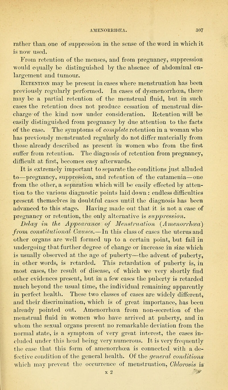 rather than one of suppression in the sense of the word in which it is now used. From retention of the menses, and from pregnancy, suppression would equally be distinguished by the absence of abdominal en- largement and tumour. Eetention may be present in cases where menstruation has been previously regularly performed. In cases of dysmenorrhcea, there may be a partial retention of the menstrual fluid, but in such cases the retention does not produce cessation of menstrual dis- charge-of the kind now under consideration. Retention will be easily distinguished from pregnancy by due attention to the facts of the case. The symptoms of complete retention in a woman who has previously menstruated regularly do not differ materially from those already described as present in women who from the first suffer from retention. The diagnosis of retention from pregnancy, difficult at first, becomes easy afterwards. It is extremely important to separate the conditions just alluded to—pregnancy, suppression, and retention of the catamenia—one from the other, a separation which will be easily effected by atten- tion to the various diagnostic points laid down : endless difficulties present themselves in doubtful cases until the diagnosis has been advanced to this stage. Having made out that it is not a case of pregnancy or retention, the only alternative is suppression. Delay in the Appearance of Menstruation (Amenorrhoea) from constitutional Causes.—In this class of cases the uterus and other organs are well formed up to a certain point, but fail in undergoing that further degree of change or increase in size which is usually observed at the age of puberty—the advent of puberty, in other words, is retarded. This retardation of puberty is, in most cases, the result of disease, of which we very shortly find other evidences present, but in a few cases the puberty is retarded much beyond the usual time, the individual remaining apparently in perfect health. These two classes of cases are widely different, and their discrimination, which is of great importance, has been already pointed out. Amenorrhcea from non-secretion of the menstrual fluid in women who have arrived at puberty, and in whom the sexual organs present no remarkable deviation from the normal state, is a symptom of very great interest, the cases in- cluded under this head being very numerous. It is very frequently the case that this form of amenorrhcea is connected with a de- fective condition of the general health. Of the general conditions which may prevent the occurrence of menstruation, Chlorosis is x 2