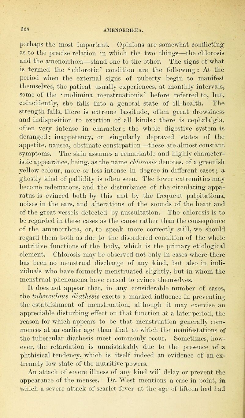 perhaps the most important. Opinions are somewhat conflicting as to the precise relation in which the two things—the chlorosis and the amenorrhoea—-stand one to the other. The signs of what is termed the ' chlorotic' condition are the following : At the period when the external signs of puberty begin to manifest themselves, the patient usually experiences, at monthly intervals, some of the ' molimina menstruationis' before referred to, but, coincidently, she falls into a general state of ill-health. The strength fails, there is extreme lassitude, often great drowsiness and indisposition to exertion of all kinds; there is cephalalgia, often very intense in character; the whole digestive system is deranged; inappetency, or singularly depraved states of the appetite, nausea, obstinate constipation—these are almost constant symptoms. The skin assumes a remarkable and highly character- istic appearance, being, as the name chlorosis denotes, of a greenish yellow colour, more or less intense in degree in different cases; a ghostly kind of pallidity is often seen. The lower extremities may become oedematous, and the disturbance of the circulating appa- ratus is evinced both by this and by the frequent palpitations, noises in the ears, and alterations of the sounds of the heart and of the great vessels detected by auscultation. The chlorosis is to be regarded in these cases as the cause rather than the consequence of the amenorrhoea, or, to speak more correctly still, we should regard them both as due to the disordered condition of the whole nutritive functions of the body, which is the primary etiological element. Chlorosis may be observed mot only in cases where there has been no menstrual discharge of any kind, but also in indi- viduals who have formerly menstruated slightly, but in whom the menstrual phenomena have ceased to evince themselves. It does not appear that, in any considerable number of cases, the tuberculous diathesis exerts a marked influence in preventing the establishment of menstruation, all hough it may exercise, an appreciable disturbing effect on that function at a later period, the reason for which appears to be that menstruation generally com- mences at an earlier age than that at which the manifestations of the tubercular diathesis most commonly occur. Sometimes, how- ever, the retardation is unmistakably due to the presence of a phthisical tendency, which is itself indeed an evidence of an ex- tremely low state of the nutritive powers. An attack of severe illness of any kind will delay or prevent the appearance of the menses. Dr. West mentions a case in point, in. which a severe attack of scarlet fever at the aere of fifteen had had