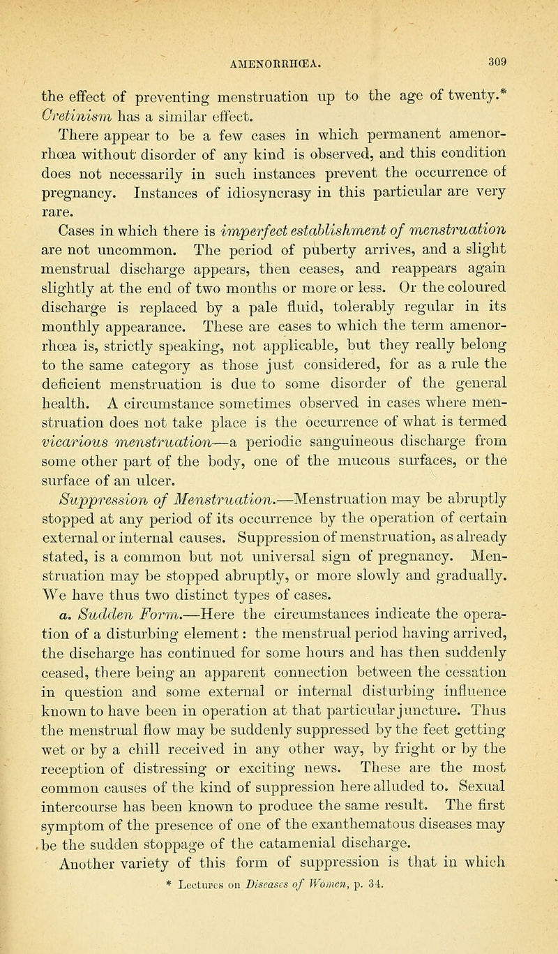 the effect of preventing menstruation up to the age of twenty.* Cretinism has a similar effect. There appear to be a few cases in which permanent amenor- rhea without disorder of any kind is observed, and this condition does not necessarily in such instances prevent the occurrence of pregnancy. Instances of idiosyncrasy in this particular are very rare. Cases in which there is imperfect establishment of menstruation are not uncommon. The period of puberty arrives, and a slight menstrual discharge appears, then ceases, and reappears again slightly at the end of two months or more or less. Or the coloured discharge is replaced by a pale fluid, tolerably regular in its monthly appearance. These are cases to which the term amenor- rhoea is, strictly speaking, not applicable, but they really belong- to the same category as those just considered, for as a rule the deficient menstruation is due to some disorder of the general health. A circumstance sometimes observed in cases where men- struation does not take place is the occurrence of what is termed vicarious menstruation-—a periodic sanguineous discharge from some other part of the body, one of the mucous surfaces, or the surface of an ulcer. Suppression of Menstruation.—Menstruation may be abruptly stopped at any period of its occurrence by the operation of certain external or internal causes. Suppression of menstruation, as already stated, is a common but not universal sign of pregnancy. Men- struation may be stopped abruptly, or more slowly and gradually. We have thus two distinct types of cases. a. Sudden Form.—Here the circumstances indicate the opera- tion of a disturbing element: the menstrual period having arrived, the discharge has continued for some hours and has then suddenly ceased, there being an apparent connection between the cessation in question and some external or internal disturbing influence known to have been in operation at that particular juncture. Thus the menstrual flow may be suddenly suppressed by the feet getting wet or by a chill received in any other way, by fright or by the reception of distressing or exciting news. These are the most common causes of the kind of suppression here alluded to. Sexual intercourse has been known to produce the same result. The first symptom of the presence of one of the exanthematous diseases may .be the sudden stoppage of the catamenial discharge. - Another variety of this form of suppression is that in which * Lectures on Diseases of Women, p. 34.