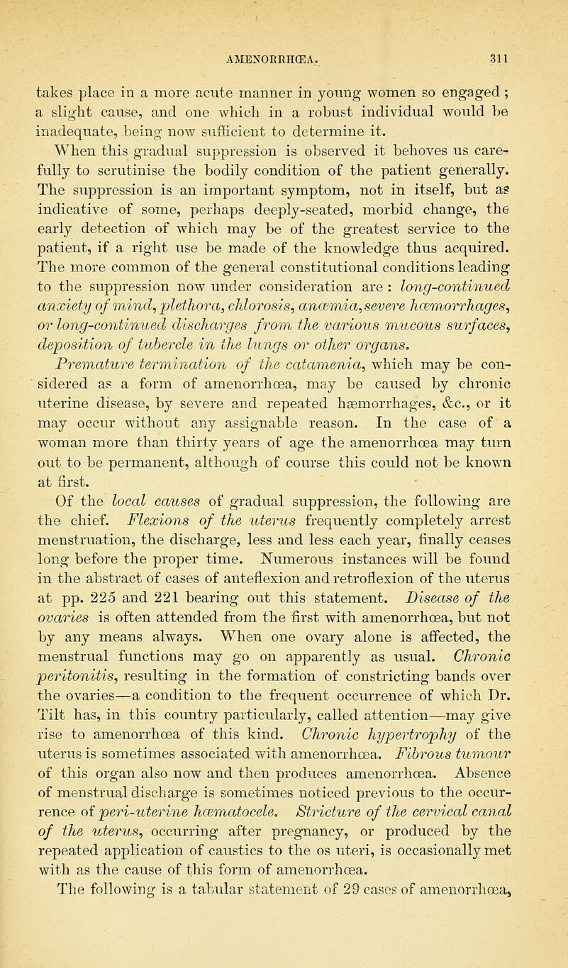 takes place in a more acute manner in young women so engaged ; a slight cause, and one which in a robust individual would be inadequate, being now sufficient to determine it. When this gradual suppression is observed it behoves us care- fully to scrutinise the bodily condition of the patient generally. The suppression is an important symptom, not in itself, but a? indicative of some, perhaps deeply-seated, morbid change, the early detection of which may be of the greatest service to the patient, if a right use be made of the knowledge thus acquired. The more common of the general constitutional conditions leading to the suppression now under consideration are : long-continued anxiety of mind, plethora, chlorosis, anosmia, severe hemorrhages, or long-continued discharges from the various mucous surfaces, deposition of tubercle in the lungs or other organs. Premature termination of the catamenia, which may be con- sidered as a form of amenorrhcea, may be caused by chronic uterine disease, by severe and repeated haemorrhages, &c, or it may occur without any assignable reason. In the case of a woman more than thirty years of age the amenorrhoea may turn out to be permanent, although of course this could not be known at first. Of the local causes of gradual suppression, the following are the chief. Flexions of the uterus frequently completely arrest menstruation, the discharge, less and less each year, finally ceases long before the proper time. Numerous instances will be found in the abstract of cases of anteflexion and retroflexion of the uterus at pp. 225 and 221 bearing out this statement. Disease of the ovaries is often attended from the first with amenorrhoea, but not by any means always. When one ovary alone is affected, the menstrual functions may go on apparently as usual. Chronic peritonitis, resulting in the formation of constricting bands over the ovaries—a condition to the frequent occurrence of which Dr. Tilt has, in this country particularly, called attention—may give rise to amenorrhoea of this kind. Chronic hypertrophy of the uterus is sometimes associated with amenorrhoea. Fibrous tumour of this organ also now and then produces amenorrhoea. Absence of menstrual discharge is sometimes noticed previous to the occur- rence of peri-uterine hcematocele. Stricture of the cervical canal of the uterus, occurring after pregnancy, or produced by the repeated application of caustics to the os uteri, is occasionally met with as the cause of this form of amenorrhoea.