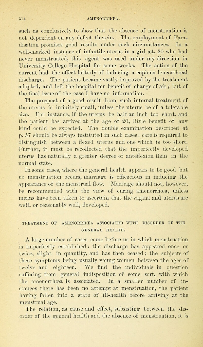 such as conclusively to show that the absence of menstruation is not dependent on any defect therein. The employment of Fara- disation promises good results under such circumstances. In a well-marked instance of infantile uterus in a girl set. 20 who had never menstruated, this agent was used under my direction in University College Hospital for some weeks. The action of the current had the effect latterly of inducing a copious leucorrhceal discharge. The patient became vastly improved by the treatment adopted, and left the hospital for benefit of change of air; but of the final issue of the case I have no information. - The prospect of a good result from such internal treatment of the uterus is infinitely small, unless the uterus be of a tolerable size. For instance, if the uterus be half an inch too short, and the patient has arrived at the age of 20, little benefit of any kind could be expected. The double examination described at p. 57 should be always instituted in such cases : care is required to distinguish between a flexed uterus and one which is too short. Further, it must be recollected that the imperfectly developed uterus has naturally a greater degree of anteflexion than in the normal state. In some cases, where the general health appears to be good but no menstruation occurs, marriage is efficacious in inducing the appearance of the menstrual flow. Marriage should not, however, be recommended with the view of curing amenorrhcea, unless means have been taken to ascertain that the vagina and uterus are well, or reasonably well, developed. TREATMENT OF AMENORRHCEA ASSOCIATED WITH DISORDER OF THE GENERAL HEALTH. A large number of cases come before us in which menstruation is imperfectly established : the discharge has appeared once or twice, slight in quantity, and has then ceased ; the subjects of these symptoms being usually young women between the ages of twelve and eighteen. We find the individuals in question suffering from general indisposition of some sort, with which the amenorrhoea is associated. In a smaller number of in- stances there has been no attempt at menstruation, the patient having fallen into a state of ill-health before arriving at the menstrual age. The relation, as cause and effect, subsisting between the dis- order of the general health and the absence of menstruation, it is