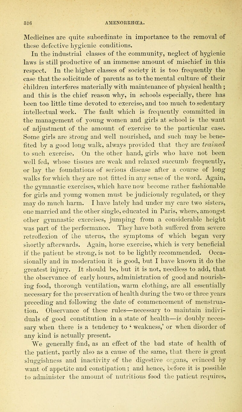 Medicines are quite subordinate in importance to the removal of these defective hygienic conditions. In the industrial classes of the community, neglect of hygienic laws is still productive of an immense amount of mischief in this respect. In the higher classes of society it is too frequently the case that the solicitude of parents as to the mental culture of their children interferes materially with maintenance of physical health; and this is the chief reason why, in schools especially, there has been too little time devoted to exercise, and too much to sedentary intellectual work. The fault which is frequently committed in the management of young women and girls at school is the want of adjustment of the amount of exercise to the particular case. Some girls are strong and well nourished, and such may be bene- fited by a good long walk, always provided that they are trained to such exercise. On the other hand, girls who have not been well fed, whose tissues are weak and relaxed succumb frequently, or lay the foundations of serious disease after a course of long walks for which they are not fitted in any sense of the word. Again, the gymnastic exercises, which have now become rather fashionable for girls and young women must be judiciously regulated, or they may do much harm. I have lately had under my care two sisters, one married and the other single, educated in Paris, where, amongst other gymnastic exercises, jumping from a considerable height was part of the performance. They have both suffered from severe retroflexion of the uterus, the symptoms of which began very shortly afterwards. Again, horse exercise, which is very beneficial if the patient be strong, is not to be lightly recommended. Occa- sionally and in moderation it is good, but I have known it do the greatest injury. It should be, but it is not, needless to add, that the observance of early hours, administration of good and nourish- ing food, thorough ventilation, warm clothing, are all essentially necessary for the preservation of health during the two or three years preceding and following the date of commencement of menstrua- tion. Observance of these rules—necessary to maintain indivi- duals of good constitution in a state of health—is doubly neces- sary when there is a tendency to ' weakness,' or when disorder of any kind is actually present. We generally find, as an effect of the bad state of health of the patient, partly also as a cause of the same, that there is great sluggishness and inactivity of the digestive organs, evinced by want of appetite and constipation; and hence, before it is possible to administer the amount of nutritious food the patient requires,