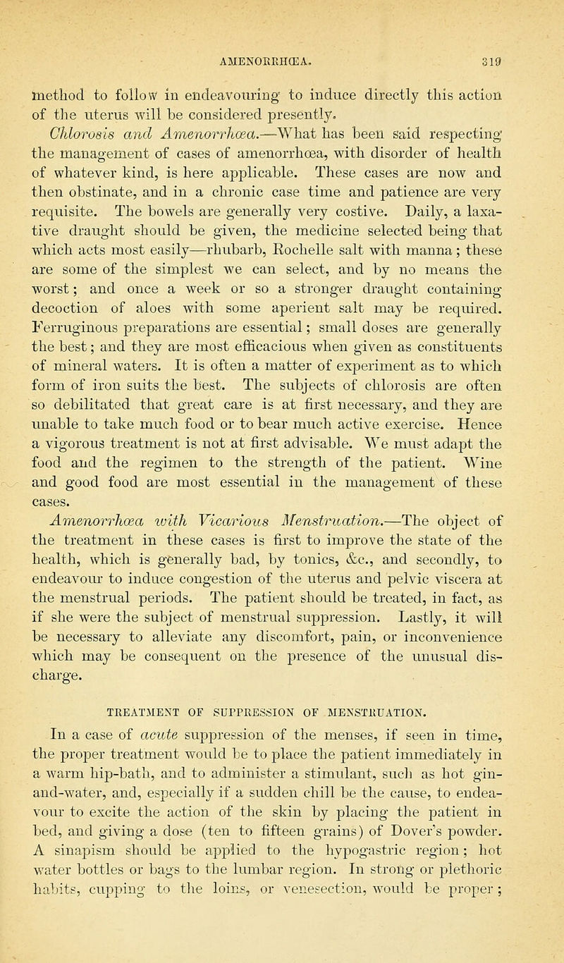 method to follow in endeavouring to induce directly this action of the uterus will be considered presently. Chlorosis and Amenorrhea.—-What has been said respecting the management of cases of amenorrhoea, with disorder of health of whatever kind, is here applicable. These cases are now and then obstinate, and in a chronic case time and patience are very requisite. The bowels are generally very costive. Daily, a laxa- tive draught should be given, the medicine selected being that which acts most easily—rhubarb, Rochelle salt with manna; these are some of the simplest we can select, and by no means the worst; and once a week or so a stronger draught containing decoction of aloes with some aperient salt may be required. Ferruginous preparations are essential; small doses are generally the best; and they are most efficacious when given as constituents of mineral waters. It is often a matter of experiment as to which form of iron suits the best. The subjects of chlorosis are often so debilitated that great care is at first necessary, and they are unable to take much food or to bear much active exercise. Hence a vigorous treatment is not at first advisable. We must adapt the food and the regimen to the strength of the patient. Wine and good food are most essential in the management of these cases. Amenorrhoea ivith Vicarious Menstruation.—The object of the treatment in these cases is first to improve the state of the health, which is generally bad, by tonics, &c, and secondly, to endeavour to induce congestion of the Uterus and pelvic viscera at the menstrual periods. The patient should be treated, in fact, as. if she were the subject of menstrual suppression. Lastly, it will be necessary to alleviate any discomfort, pain, or inconvenience which may be consequent on the presence of the unusual dis- charge. TREATMENT OF SUPPRESSION OF MENSTRUATION. In a case of acute suppression of the menses, if seen in time, the proper treatment would be to place the patient immediately in a warm hip-bath, and to administer a stimulant, such as hot gin- and-water, and, especially if a sudden chill be the cause, to endea- vour to excite the action of the skin by placing the patient in bed, and giving a dose (ten to fifteen grains) of Dover's powder. A sinapism should be applied to the hypogastric region; hot water bottles or bags to the lumbar region. In strong or plethoric habits, cupping to the loins, or venesection, would be proper ;