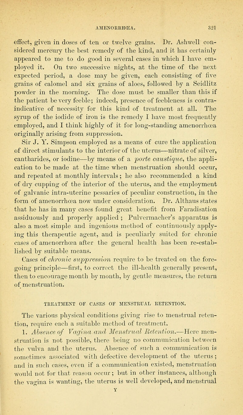 effect, given in doses of ten or twelve grains. Dr. Ashwell con- sidered mercury the best remedy of the kind, and it has certainly appeared to me to do good in several cases in which I have em- ployed it. On two successive nights, at the time of the next expected period, a dose may he given, each consisting of five grains of calomel and six grains of aloes, followed by a Seidlitz powder in the morning. The dose must be smaller than this if the patient be very feeble; indeed, presence of feebleness is contra- indicative of necessity for this kind of treatment at all. The syrup of the iodide of iron is the remedy I have most frequently employed, and I think highly of it for long-standing amenorrhoea originally arising from suppression. Sir J. Y. Simpson employed as a means of cure the application of direct stimulants to the interior of the uterus—nitrate of silver, cantharides, or iodine—by means of a porte caustique, the appli- cation to be made at the time when menstruation should occur, and repeated at monthly intervals ; he also recommended a kind of dry cupping of the interior of the uterus, and the employment of galvanic intra-uterine pessaries of peculiar construction, in the form of amenorrhoea now under consideration. Dr. Althaus states that he has in many cases found great benefit from Faradisation assiduously and properly applied ; Pulvermacher's apparatus is also a most simple and ingenious method of continuously apply- ing this therapeutic agent, and is peculiarly suited for chronic cases of amenorrhoea after the general health has been re-estab- lished by suitable means. Cases of chronic suppression require to be treated on the fore- going principle—first, to correct the ill-health generally present, then to encourage month by month, by gentle measures, the return of menstruation. TREATMENT OF CASES OF MENSTRUAL RETENTION. The various physical conditions giving rise to menstrual reten- tion, require each a suitable method of treatment. 1. Absence of Vagina and Menstrual Retention.—Here men- struation is not possible, there being no communication between the vulva and the uterus. Absence of such a communication is sometimes associated with defective development of the uterus; and in such cases, even if a communication existed, menstruation would not for that reason occur; but in other instances, although the vagina is wanting, the uterus is well developed, and menstrual y