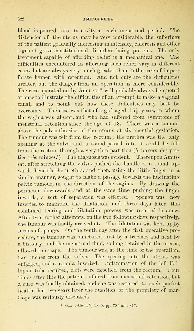 blood is poured into its cavity at each menstrual period. The distension of the uterus rnay be very considerable, the sufferings of the patient gradually increasing in intensity, chlorosis and other signs of grave constitutional disorders being present. The only treatment capable of affording relief is a mechanical one. The difficulties encountered in affording such relief vary in different cases, but are always very much greater than in the case of imper- forate hymen with retention. And not only are the difficulties greater, but the danger from an operation is more considerable. The case operated on by Amussat* will probably always be quoted at once to illustrate the difficulties of an attempt to make a vaginal canal, and to point out how these difficulties may best be overcome. The case was that of a girl aged 15^ years, in whom the vagina was absent, and who had suffered from symptoms of menstrual retention since the age of 13. There was a tumour above the pelvis the size of the uterus at six months' gestation. The tumour was felt from the rectum ; the urethra was the only opening at the vulva, and a sound passed into it could be felt from the rectum through a very thin partition (a travers des par- ties tres minces.') The diagnosis was evident. Thereupon Amus- sat, after stretching the vulva, pushed the handle of a sound up- wards beneath the urethra, and then, using the little finger in a similar manner, sought to make a passage towards the fluctuating pelvic tumour, in the direction of the vagina. By drawing the perineum downwards and at the same time pushing the finger inwards, a sort of separation was effected. Sponge was now inserted to maintain the dilatation, and three days later, this combined tearing and dilatation process was resorted to anew. After two further attempts, on the two following days respectively, the tumour was finally arrived at. The dilatation was kept up by means of sponge. On the tenth day after the first operative pro- cedure, the tumour was punctured, first by a trochar, and next by a bistoury, and the menstrual fluid, so long retained in the uterus, allowed to escape. The tumour was, at the time of the operation, two inches from the vulva. The opening into the uterus was enlarged, and a canula inserted. Inflammation of the left Fal- lopian tube resulted, clots were expelled from the rectum. Four times after this the patient suffered from menstrual retention, but a cure was finally obtained, and she was restored to such perfect health that two years later the question of the propriety of mar- riage was seriously discussed. * Gas. Medicale, 1835, pp. 785 and 817-