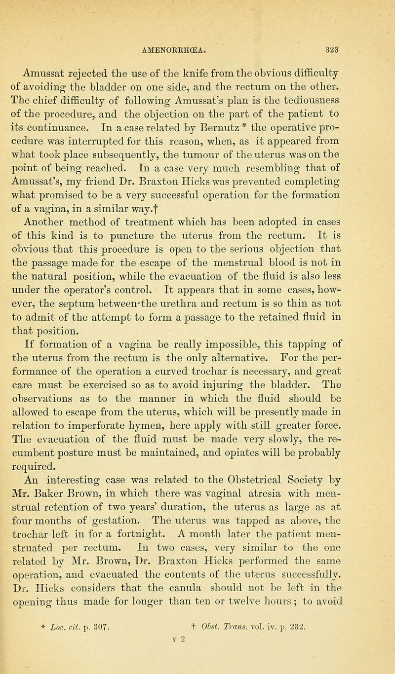 Amussat rejected the use of the knife from the obvious difficulty of avoiding the bladder on one side, and the rectum on the other. The chief difficulty of following Amussat's plan is the tediousness of the procedure,, and the objection on the part of the patient to its continuance. In a case related by Bernutz * the operative pro- cedure was interrupted for this reason, when, as it appeared from what took place subsequently, the tumour of the uterus was on the point of being reached. In a case very much resembling that of Amussat's, my friend Dr. Braxton Hicks was prevented completing what promised to be a very successful operation for the formation of a vagina, in a similar way.f Another method of treatment which has been adopted in cases of this kind is to puncture the uterus from the rectum. It is obvious that this procedure is open to the serious objection that the passage made for the escape of the menstrual blood is not in the natural position, while the evacuation of the fluid is also less under the operator's control. It appears that in some cases, how- ever, the septum between-the urethra and rectum is so thin as not to admit of the attempt to form a passage to the retained fluid in that position. If formation of a vagina be really impossible, this tapping of the uterus from the rectum is the only alternative. For the per- formance of the operation a curved trochar is necessary, and great care must be exercised so as to avoid injuring the bladder. The observations as to the manner in which the fluid should be allowed to escape from the uterus, which will be presently made in relation to imperforate hymen, here apply with still greater force. The evacuation of the fluid must be made very slowly, the re- cumbent posture must be maintained, and opiates will be probably required. An interesting case was related to the Obstetrical Society by Mr. Baker Brown, in which there was vaginal atresia with men- strual retention of two years' duration, the uterus as large as at four months of gestation. The uterus was tapped as above, the trochar left in for a fortnight. A month later the patient men- struated per rectum. In two cases, very similar to the one related by Mr. Brown, T)r. Braxton Hicks performed the same operation, and evacuated the contents of the uterus successfully. Dr. Hicks considers that the canula should not be left in the opening thus made for longer than ten or twelve hours; to avoid * Loc. cit. p. 307. t Obst. Trans, vol. iv. p. 232. y 2