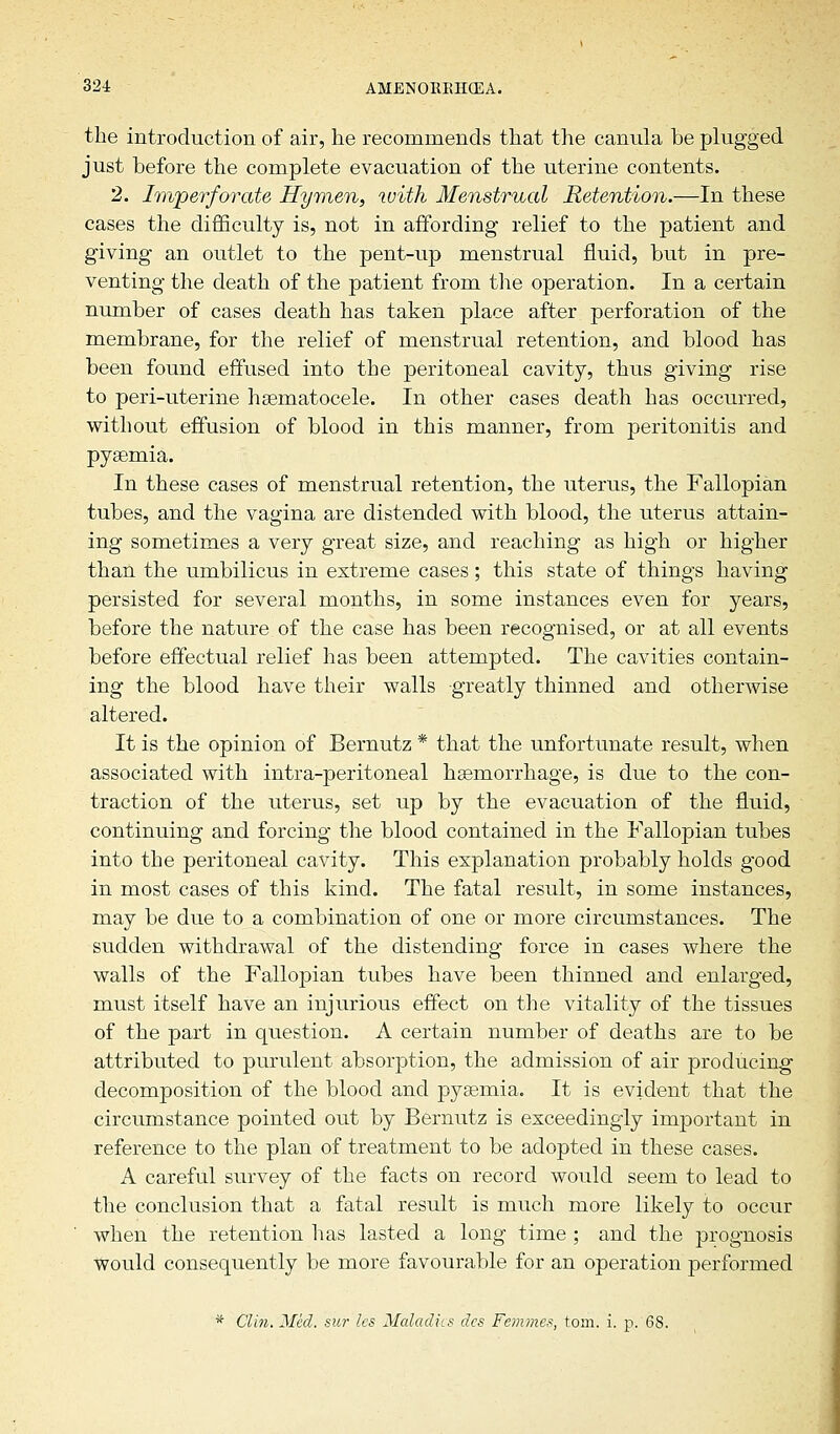 the introduction of air, he recommends that the canula be plugged just before the complete evacuation of the uterine contents. 2. Imperforate Hymen, with Menstrual Retention.—In these cases the difficulty is, not in affording relief to the patient and giving an outlet to the pent-up menstrual fluid, but in pre- venting the death of the patient from the operation. In a certain number of cases death has taken place after perforation of the membrane, for the relief of menstrual retention, and blood has been found effused into the peritoneal cavity, thus giving rise to peri-uterine hematocele. In other cases death has occurred, without effusion of blood in this manner, from peritonitis and pyaemia. In these cases of menstrual retention, the uterus, the Fallopian tubes, and the vagina are distended with blood, the uterus attain- ing sometimes a very great size, and reaching as high or higher than the umbilicus in extreme cases; this state of things having persisted for several months, in some instances even for years, before the nature of the case has been recognised, or at all events before effectual relief has been attempted. The cavities contain- ing the blood have their walls greatly thinned and otherwise altered. It is the opinion of Bernutz * that the unfortunate result, when associated with intra-peritoneal haemorrhage, is due to the con- traction of the uterus, set up by the evacuation of the fluid, continuing and forcing the blood contained in the Fallopian tubes into the peritoneal cavity. This explanation probably holds good in most cases of this kind. The fatal result, in some instances, may be due to a combination of one or more circumstances. The sudden withdrawal of the distending force in cases where the walls of the Fallopian tubes have been thinned and enlarged, must itself have an injurious effect on the vitality of the tissues of the part in question. A certain number of deaths are to be attributed to purulent absorption, the admission of air producing decomposition of the blood and pyaemia. It is evident that the circumstance pointed out by Bernutz is exceedingly important in reference to the plan of treatment to be adopted in these cases. A careful survey of the facts on record would seem to lead to the conclusion that a fatal result is much more likely to occur when the retention has lasted a long time ; and the prognosis would consequently be more favourable for an operation performed * Clin. Med. sur les Maladies des Femmes, torn. i. p. 68.