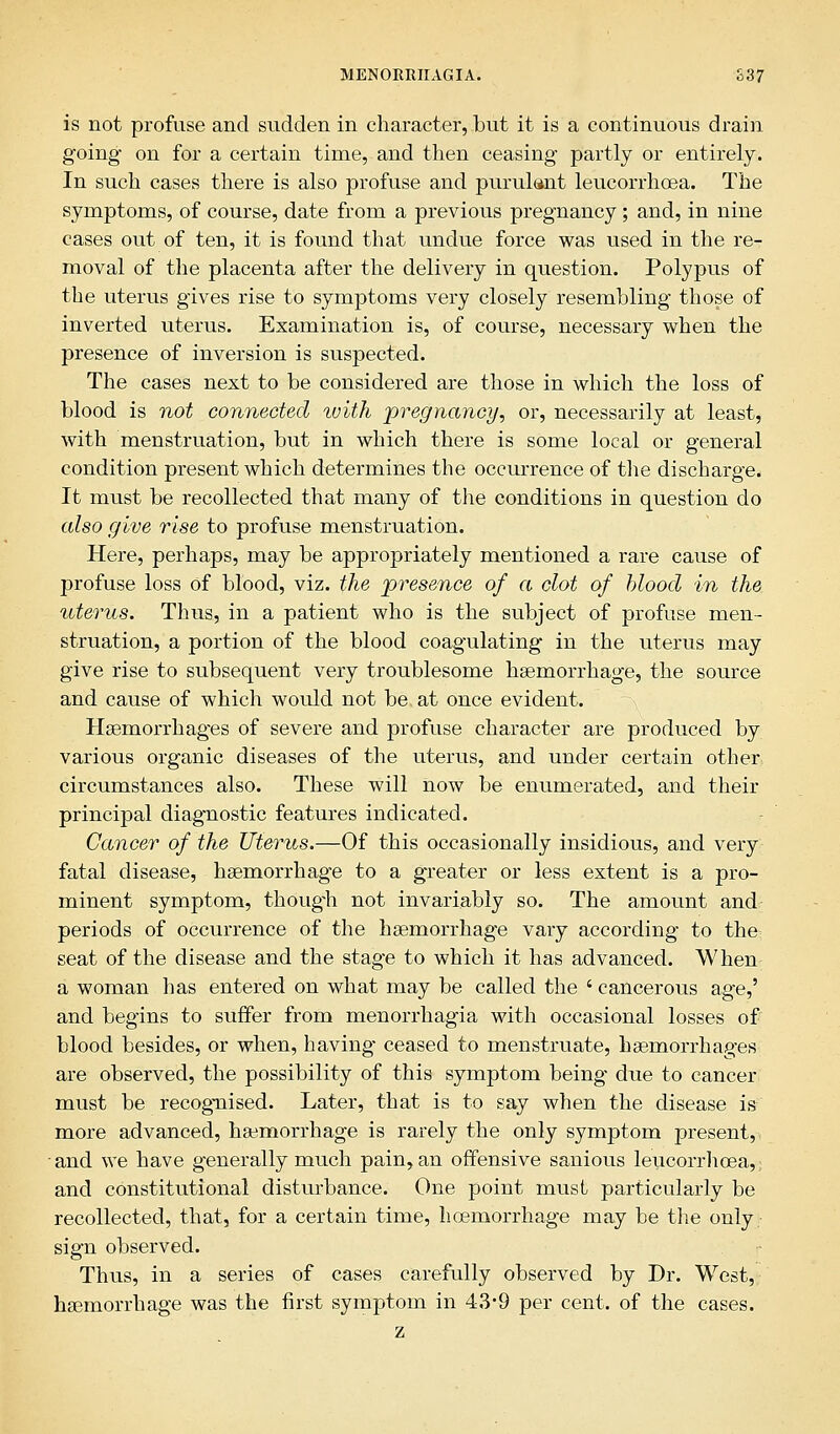 is not profuse and sudden in character, but it is a continuous drain going on for a certain time, and then ceasing partly or entirely. In such cases there is also profuse and purulant leucorrhcea. The symptoms, of course, date from a previous pregnancy ; and, in nine cases out of ten, it is found that undue force was used in the re- moval of the placenta after the delivery in question. Polypus of the uterus gives rise to symptoms very closely resembling those of inverted uterus. Examination is, of course, necessary when the presence of inversion is suspected. The cases next to be considered are those in which the loss of blood is not connected with ■pregnancy, or, necessarily at least, with menstruation, but in which there is some local or general condition present which determines the occurrence of the discharge. It must be recollected that many of the conditions in question do also give rise to profuse menstruation. Here, perhaps, may be appropriately mentioned a rare cause of profuse loss of blood, viz. the presence of a clot of blood in the uterus. Thus, in a patient who is the subject of profuse men- struation, a portion of the blood coagulating in the uterus may give rise to subsequent very troublesome haemorrhage, the source and cause of which would not be at once evident. Haemorrhages of severe and profuse character are produced by various organic diseases of the uterus, and under certain other circumstances also. These will now be enumerated, and their principal diagnostic features indicated. Cancer of the Uterus.—Of this occasionally insidious, and very fatal disease, hsemorrhage to a greater or less extent is a pro- minent symptom, thoug-h not invariably so. The amount and periods of occurrence of the haemorrhage vary according to the seat of the disease and the stage to which it has advanced. When a woman has entered on what may be called the ' cancerous age,' and begins to suffer from menorrhagia with occasional losses of blood besides, or when, having ceased to menstruate, haemorrhages are observed, the possibility of this symptom being due to cancer must be recognised. Later, that is to say when the disease is more advanced, haemorrhage is rarely the only symptom present, and we have generally much pain, an offensive sanious leucorrhcea,; and constitutional disturbance. One point must particularly be recollected, that, for a certain time, hoemorrhage may be the only sign observed. Thus, in a series of cases carefully observed by Dr. West, haemorrhage was the first symptom in 43*9 per cent, of the cases. z