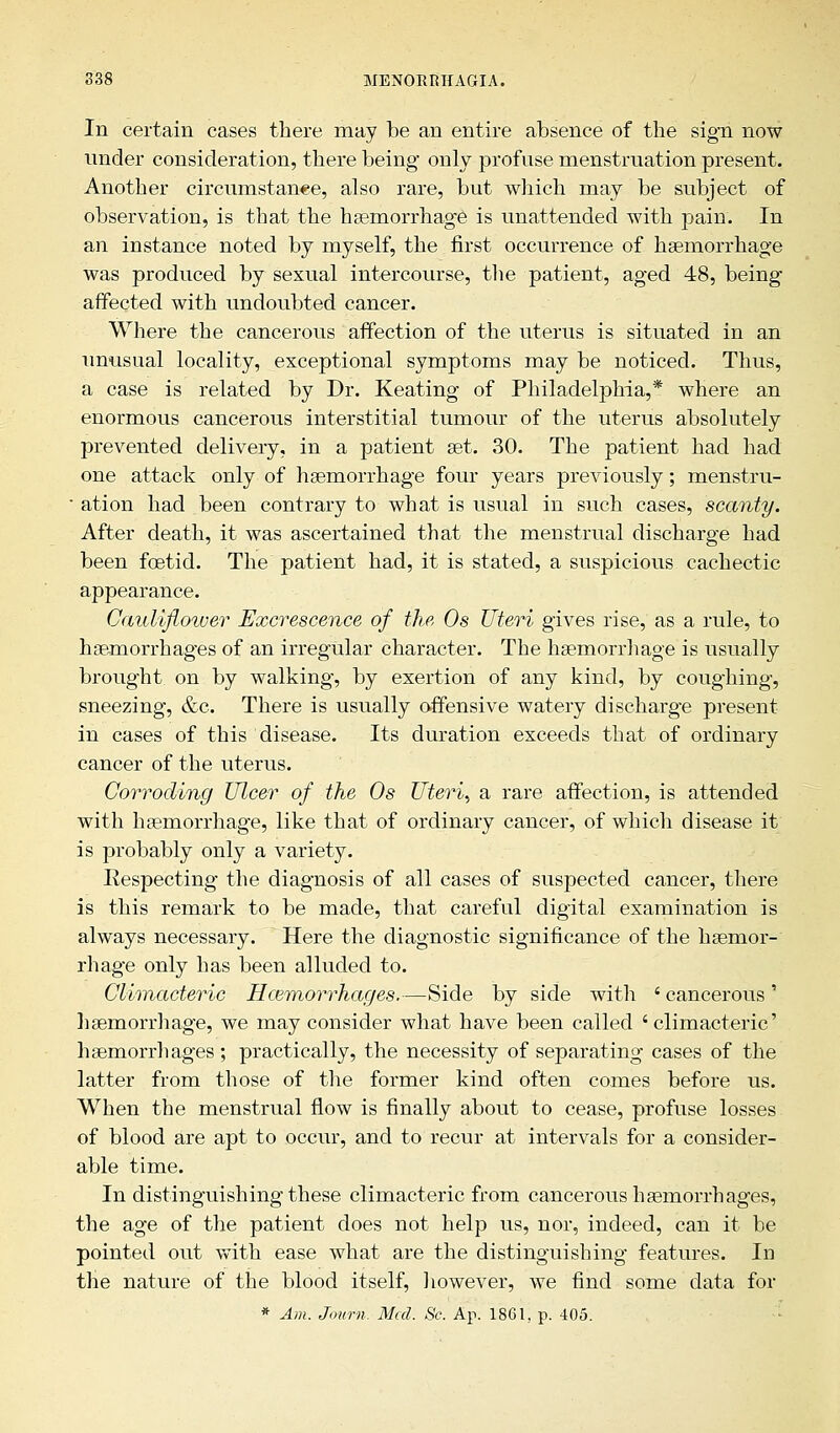 In certain cases there may be an entire absence of the sign now under consideration, there being only profuse menstruation present. Another circumstance, also rare, but which may be subject of observation, is that the haemorrhage is unattended with pain. In an instance noted by myself, the first occurrence of haemorrhage was produced by sexual intercourse, the patient, aged 48, being affected with undoubted cancer. Where the cancerous affection of the uterus is situated in an unusual locality, exceptional symptoms may be noticed. Thus, a case is related by Dr. Keating of Philadelphia,* where an enormous cancerous interstitial tumour of the uterus absolutely prevented delivery, in a patient set. 30. The patient had had one attack only of haemorrhage four years previously; menstru- ■ ation had been contrary to what is usual in such cases, scanty. After death, it was ascertained that the menstrual discharge had been foetid. The patient had, it is stated, a suspicious cachectic appearance. Cauliflower Excrescence of the, 0s Uteri gives rise, as a rule, to haemorrhages of an irregular character. The haemorrhage is usually brought on by walking, by exertion of any kind, by coughing, sneezing, &c. There is usually offensive watery discharge present in cases of this disease. Its duration exceeds that of ordinary cancer of the uterus. Corroding Ulcer of the Os Uteris a rare affection, is attended with haemorrhage, like that of ordinary cancer, of which disease it is probably only a variety. Respecting the diagnosis of all cases of suspected cancer, there is this remark to be made, that careful digital examination is always necessary. Here the diagnostic significance of the haemor- rhage only has been alluded to. Climacteric Hemorrhages.—Side by side with ' cancerous ' haemorrhage, we may consider what have been called 'climacteric' haemorrhages; practically, the necessity of separating cases of the latter from those of the former kind often comes before us. When the menstrual flow is finally about to cease, profuse losses of blood are apt to occur, and to recur at intervals for a consider- able time. In distinguishing these climacteric from cancerous haemorrhages, the age of the patient does not help us, nor, indeed, can it be pointed out with ease what are the distinguishing features. In the nature of the blood itself, however, we find some data for * Am. Journ. Med. Sc. Ap. 1861. p. 405.