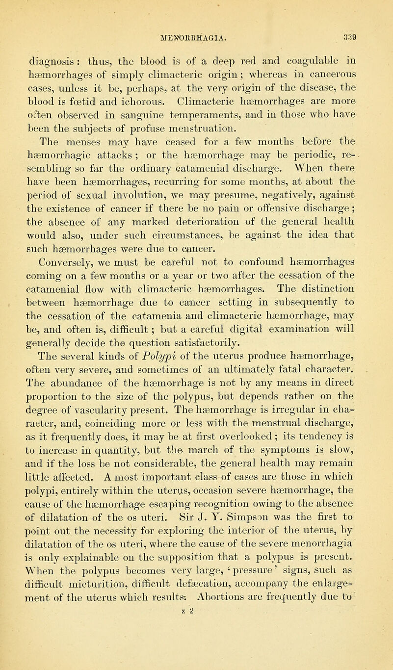 diagnosis : thus, the blood is of a deep red and coagulable in haemorrhages of simply climacteric origin; whereas in cancerous cases, unless it be, perhaps, at the very origin of the disease, the blood is foetid and ichorous. Climacteric haemorrhages are more often observed in sanguine temperaments, and in those who have been the subjects of profuse menstruation. The menses may have ceased for a few months before the hemorrhagic attacks ; or the haemorrhage may be periodic, re-. sembling so far the ordinary catamenial discharge. When there have been haemorrhages, recurring for some months, at about the period of sexual involution, we may presume, negatively, against the existence of cancer if there be no pain or offensive discharge; the absence of any marked deterioration of the general health would also, under such circumstances, be against the idea that such haemorrhages were due to cancer. Conversely, we must be careful not to confound haemorrhag-es coming on a few months or a year or two after the cessation of the catamenial flow with climacteric haemorrhages. The distinction between haemorrhage due to cancer setting in subsequently to the cessation of the catamenia and climacteric haemorrhage, may be, and often is, difficult; but a careful digital examination will generally decide the question satisfactorily. The several kinds of Polypi of the uterus produce haemorrhage, often very severe, and sometimes of an ultimately fatal character. The abundance of the haemorrhage is not by any means in direct proportion to the size of the polypus, but depends rather on the degree of vascularity present. The haemorrhage is irregular in cha- racter, and, coinciding more or less with the menstrual discharge, as it frequently does, it may be at first overlooked ; its tendency is to increase in quantity, but the march of the symptoms is slow, and if the loss be not considerable, the general health may remain little affected. A most important class of cases are those in which polypi, entirely within the uterus, occasion severe haemorrhage, the cause of the haemorrhage escaping recognition owing to the absence of dilatation of the os uteri. Sir J. Y. Simpson was the first to point out the necessity for exploring the interior of the uterus, by dilatation of the os uteri, where the cause of the severe menorrhagia is only explainable on the supposition that a polypus is present. When the polypus becomes very large, ' pressure' signs, such as difficult micturition, difficult defaecation, accompany the enlarge- ment of the uterus which results-. Abortions are frequently due to z 2