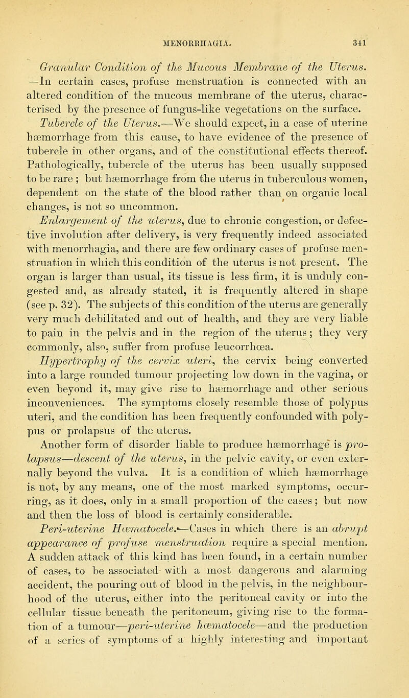Granular Condition of the Mucous Membrane of the Uterus. —In certain cases, profuse menstruation is connected with an altered condition of the mucous membrane of the uterus, charac- terised by the presence of fungus-like vegetations on the surface. Tubercle of the Uterus.—We should expect, in a case of uterine haemorrhage from this cause, to have evidence of the presence of tubercle in other organs, and of the constitutional effects thereof. Pathologically, tubercle of the uterus has been usually supposed to be rare ; but haemorrhage from the uterus in tuberculous women, dependent on the state of the blood rather than on organic local changes, is not so uncommon. Enlargement of the uterus, due to chronic congestion, or defec- tive involution after delivery, is very frequently indeed associated with menorrhagia, and there are few ordinary cases of profuse men- struation in which this condition of the uterus is not present. The organ is larger than usual, its tissue is less firm, it is unduly con- gested and, as already stated, it is frequently altered in shape (see p. 32). The subjects of this condition of the uterus are generally very much debilitated and out of health, and they are very liable to pain in the pelvis and in the region of the uterus; they very commonly, also, suffer from profuse leucorrhcea. Hypertrophy of the cervix uteri, the cervix being converted into a large rounded tumour projecting low down in the vagina, or even beyond it, may give rise to haemorrhage and other serious inconveniences. The symptoms closely resemble those of polypus uteri, and the condition has been frequently confounded with poly- pus or prolapsus of the uterus. Another form of disorder liable to produce haemorrhage is pro- lapsus—descent of the uterus, in the pelvic cavity, or even exter- nally beyond the vulva. It is a condition of which haemorrhage is not, by any means, one of the most marked symptoms, occur- ring, as it does, only in a small proportion of the cases; but now and then the loss of blood is certainly considerable. Peri-uterine Hematocele.*— Cases in which there is an abrupt appearance of profuse menstruation require a special mention. A sudden attack of this kind has been found, in a certain number of cases, to be associated- with a most dangerous and alarming accident, the pouring out of blood in the pelvis, in the neighbour- hood of the uterus, either into the peritoneal cavity or into the cellular tissue beneath the peritoneum, giving rise to the forma- tion of a tumour—peri-uterine hematocele—and the production of a series of symptoms of a highly interesting and important