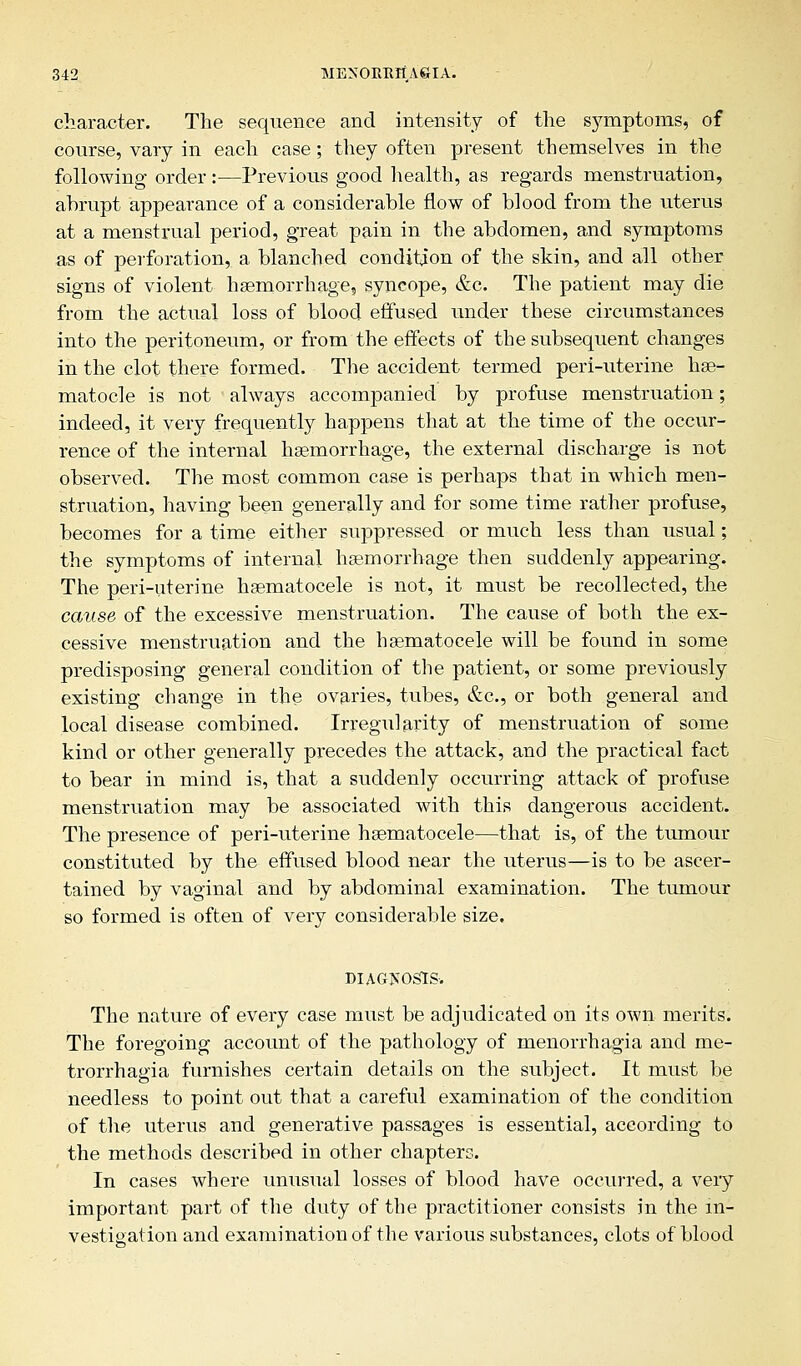 character. The sequence and intensity of the symptoms, of course, vary in each case; they often present themselves in the following order:—Previous good health, as regards menstruation, ahrupt appearance of a considerable flow of blood from the uterus at a menstrual period, great pain in the abdomen, and symptoms as of perforation, a blanched condition of the skin, and all other signs of violent haemorrhage, syncope, &c. The patient may die from the actual loss of blood effused under these circumstances into the peritoneum, or from the effects of the subsequent changes in the clot there formed. The accident termed peri-uterine hae- matocle is not always accompanied by profuse menstruation; indeed, it very frequently happens that at the time of the occur- rence of the internal haemorrhage, the external discharge is not observed. The most common case is perhaps that in which men- struation, having been generally and for some time rather profuse, becomes for a time either suppressed or much less than usual; the symptoms of internal haemorrhage then suddenly appearing. The peri-uterine haematocele is not, it must be recollected, the cause of the excessive menstruation. The cause of both the ex- cessive menstruation and the haematocele will be found in some predisposing general condition of the patient, or some previously existing change in the ovaries, tubes, &c, or both general and local disease combined. Irregularity of menstruation of some kind or other generally precedes the attack, and the practical fact to bear in mind is, that a suddenly occurring attack of profuse menstruation may be associated with this dangerous accident. The presence of peri-uterine haematocele—that is, of the tumour constituted by the effused blood near the uterus—is to be ascer- tained by vaginal and by abdominal examination. The tumour so formed is often of very considerable size. DIAGNOSIS. The nature of every case must be adjudicated on its own merits. The foregoing account of the pathology of menorrhagia and me- trorrhagia furnishes certain details on the subject. It must be needless to point out that a careful examination of the condition of the uterus and generative passages is essential, according to the methods described in other chapters. In cases where unusual losses of blood have occurred, a very important part of the duty of the practitioner consists in the in- vestigation and examination of the various substances, clots of blood