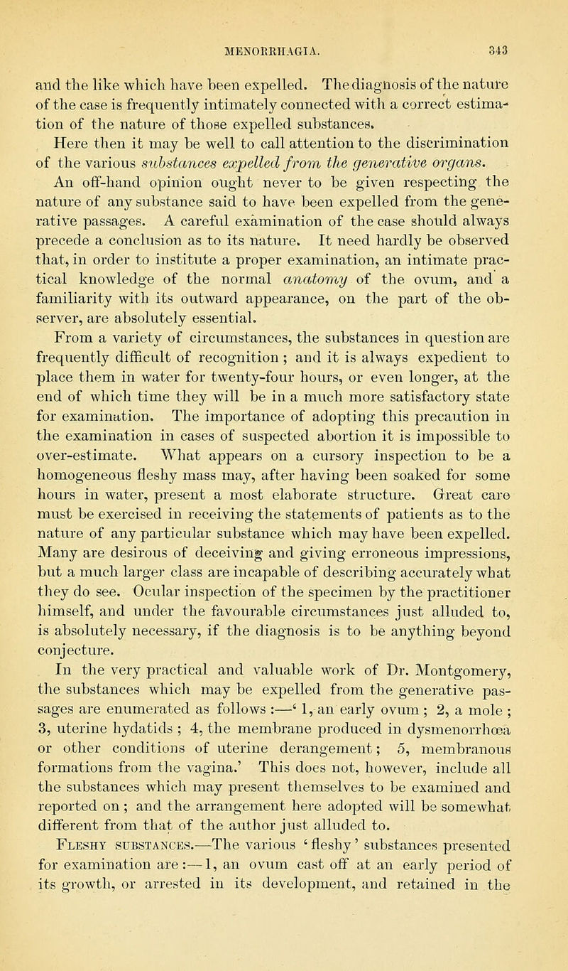 and the like which have been expelled. The diagnosis of the nature of the case is frequently intimately connected with a correct estima- tion of the nature of those expelled substances. Here then it may be well to call attention to the discrimination of the various substances expelled from the generative organs. An off-hand opinion ought never to be given respecting the nature of any substance said to have been expelled from the gene- rative passages. A careful examination of the case should always precede a conclusion as to its nature. It need hardly be observed that, in order to institute a proper examination, an intimate prac- tical knowledge of the normal anatomy of the ovum, and a familiarity with its outward appearance, on the part of the ob- server, are absolutely essential. From a variety of circumstances, the substances in question are frequently difficult of recognition ; and it is always expedient to place them in water for twenty-four hours, or even longer, at the end of which time they will be in a much more satisfactory state for examination. The importance of adopting this precaution in the examination in cases of suspected abortion it is impossible to over-estimate. What appears on a cursory inspection to be a homogeneous fleshy mass may, after having been soaked for some hours in water, present a most elaborate structure. Great care must be exercised in receiving the statements of patients as to the nature of any particular substance which may have been expelled. Many are desirous of deceiving and giving erroneous impressions, but a much larger class are incapable of describing accurately what they do see. Ocular inspection of the specimen by the practitioner himself, and under the favourable circumstances just alluded to, is absolutely necessary, if the diagnosis is to be anything beyond conjecture. In the very practical and valuable work of Dr. Montgomery, the substances which may be expelled from the generative pas- sages are enumerated as follows :—' 1, an early ovum ; 2, a mole ; 3, uterine hydatids ; 4, the membrane produced in dysmenorrhaaa or other conditions of uterine derangement; 5, membranous formations from the vagina.' This does not, however, include all the substances which may present themselves to be examined and reported on; and the arrangement here adopted will be somewhat different from that of the author just alluded to. Fleshy substances.—The various ' fleshy' substances presented for examination are:—1, an ovum cast off at an early period of its growth, or arrested in its development, and retained in the