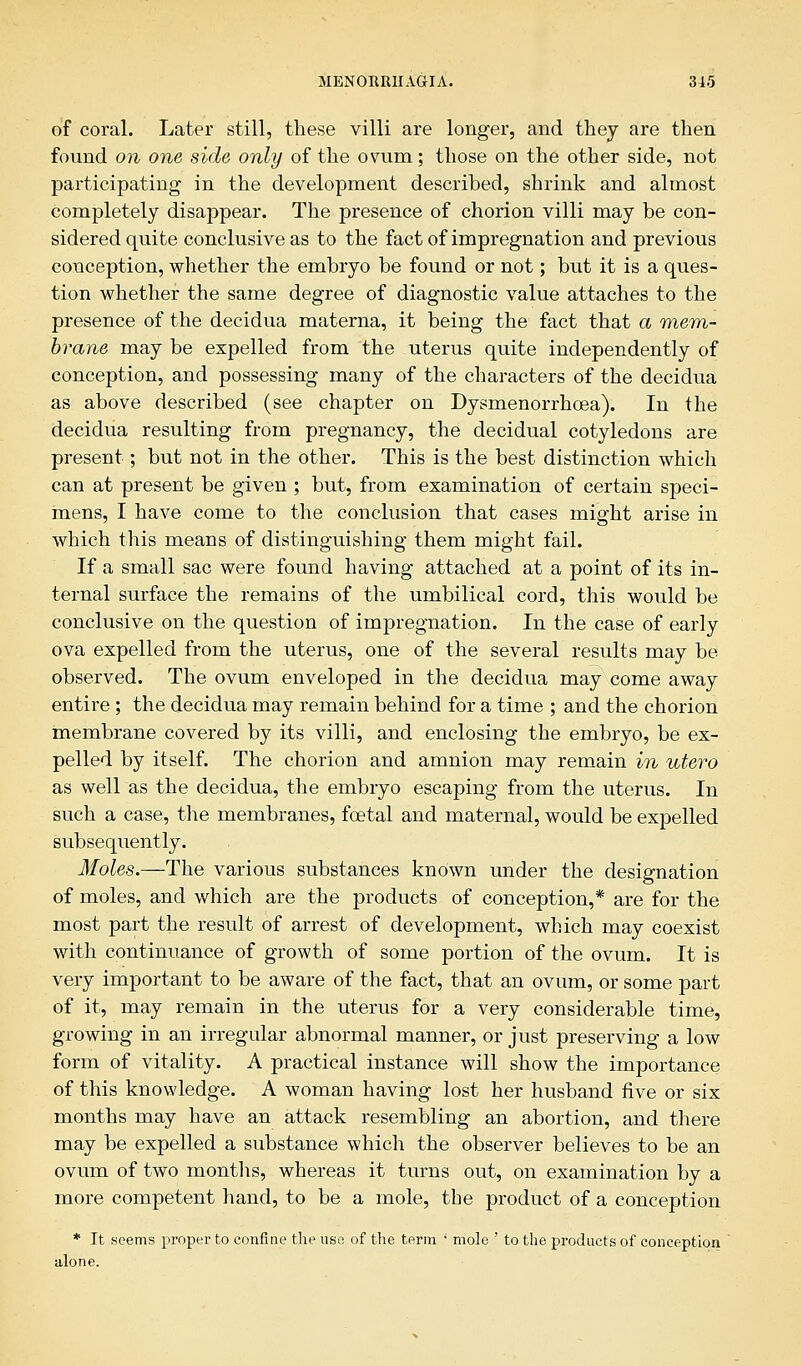 of coral. Later still, these villi are longer, and they are then found on one side only of the ovum; those on the other side, not participating in the development described, shrink and almost completely disappear. The presence of chorion villi may be con- sidered quite conclusive as to the fact of impregnation and previous conception, whether the embryo be found or not; but it is a ques- tion whether the same degree of diagnostic value attaches to the presence of the decidua materna, it being the fact that a mem- brane may be expelled from the uterus quite independently of conception, and possessing many of the characters of the decidua as above described (see chapter on Dysmenorrhcea). In the decidua resulting from pregnancy, the decidual cotyledons are present ; but not in the other. This is the best distinction which can at present be given ; but, from examination of certain speci- mens, I have come to the conclusion that cases might arise in which this means of distinguishing them might fail. If a small sac were found having attached at a point of its in- ternal surface the remains of the umbilical cord, this would be conclusive on the question of impregnation. In the case of early ova expelled from the uterus, one of the several results may be observed. The ovum enveloped in the decidua may come away entire ; the decidua may remain behind for a time ; and the chorion membrane covered by its villi, and enclosing the embryo, be ex- pelled by itself. The chorion and amnion may remain in utero as well as the decidua, the embryo escaping from the uterus. In such a case, the membranes, foetal and maternal, would be expelled subsequently. Moles.—The various substances known under the designation of moles, and which are the products of conception,* are for the most part the result of arrest of development, which may coexist with continuance of growth of some portion of the ovum. It is very important to be aware of the fact, that an ovum, or some part of it, may remain in the uterus for a very considerable time, growing in an irregular abnormal manner, or just preserving a low form of vitality. A practical instance will show the importance of this knowledge. A woman having lost her husband five or six months may have an attack resembling an abortion, and there may be expelled a substance which the observer believes to be an ovum of two months, whereas it turns out, on examination by a more competent hand, to be a mole, the product of a conception * It seems proper to confine the use of the term ' mole ' to the products of conception alone.