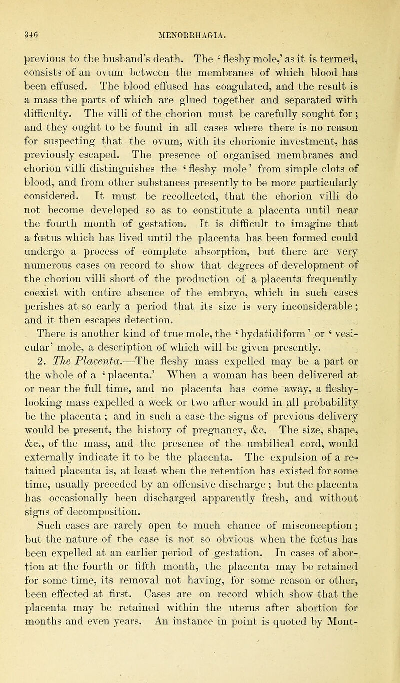 previous to the husband's death. The ' fleshy mole,' as it is termed, consists of an ovum between the membranes of which blood has been effused. The blood effused has coagulated, and the result is a mass the parts of which are glued together and separated with difficulty. The villi of the chorion must be carefully sought for; and they ought to be found in all cases where there is no reason for suspecting that the ovum, with its chorionic investment, has previously escaped. The presence of organised membranes and chorion villi distinguishes the ' fleshy mole' from simple clots of blood, and from other substances presently to be more particularly considered. It must be recollected, that the chorion villi do not become developed so as to constitute a placenta until near the fourth month of gestation. It is difficult to imagine that a foetus which has lived until the placenta has been formed could undergo a process of complete absorption, but there are very numerous cases on record to show that degrees of development of the chorion villi short of the production of a placenta frequently coexist with entire absence of the embryo, which in such cases perishes at so early a period that its size is very inconsiderable; and it then escapes detection. There is another kind of true mole, the ' hydatidiform' or 'vesi- cular' mole, a description of which will be given presently. 2. The Placenta.—The fleshy mass expelled may be a part or the whole of a ' placenta.' When a woman has been delivered at or near the full time, and no placenta has come away, a fleshy- looking mass expelled a week or two after would in all probability be the placenta ; and in such a case the signs of previous delivery would be present, the history of pregnancy, &c. The size, shape, &c, of the mass, and the presence of the umbilical cord, would externally indicate it to be the placenta. The expulsion of a re- tained placenta is, at least when the retention has existed for some time, usually preceded by an offensive discharge ; but the placenta has occasionally been discharged apparently fresh, and without signs of decomposition. Such cases are rarely open to much chance of misconception; but the nature of the case is not so obvious when the foetus has been expelled at an earlier period of gestation. In cases of abor- tion at the fourth or fifth month, the placenta may be retained for some time, its removal not having, for some reason or other, been effected at first. Cases are on record which show that the placenta may be retained within the uterus after abortion for months and even years. An instance in point is quoted by Mont-