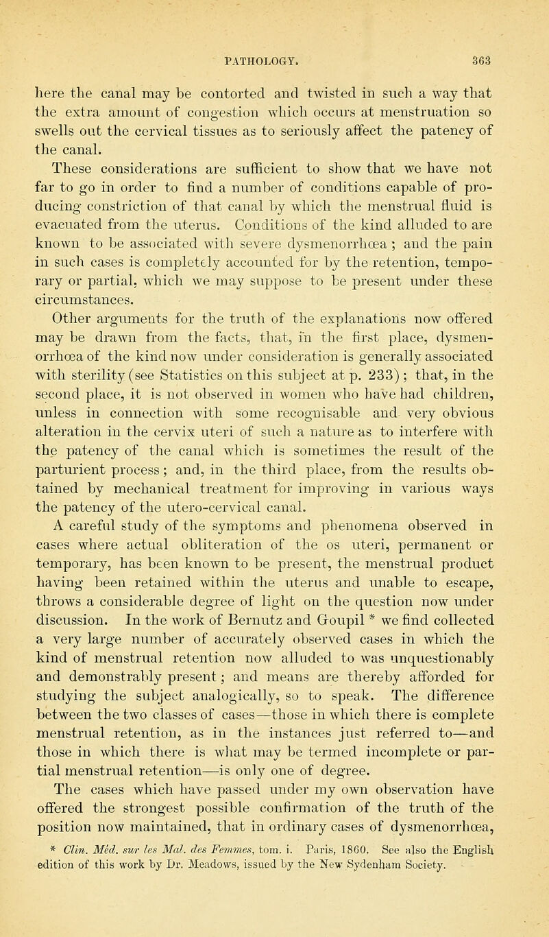 here the canal may be contorted and twisted in such a way that the extra amount of congestion which occurs at menstruation so swells out the cervical tissues as to seriously affect the patency of the canal. These considerations are sufficient to show that we have not far to go in order to find a number of conditions capable of pro- ducing constriction of that canal by which the menstrual fluid is evacuated from the uterus. Conditions of the kind alluded to are known to be associated with severe dysmenorrhcea; and the pain in such cases is completely accounted for by the retention, tempo- rary or partial, which we may suppose to be present under these circumstances. Other arguments for the truth of the explanations now offered may be drawn from the facts, that, in the first place, dysmen- orrhcea of the kind now under consideration is generally associated with sterility (see Statistics on this subject at p. 233) ; that, in the second place, it is not observed in women who have had children, unless in connection with some recognisable and very obvious alteration in the cervix uteri of such a nature as to interfere with the patency of the canal which is sometimes the result of the parturient process; and, in the third place, from the results ob- tained by mechanical treatment for improving in various ways the patency of the utero-cervical canal. A careful study of the symptoms and phenomena observed in cases where actual obliteration of the os uteri, permanent or temporary, has been known to be present, the menstrual product having been retained within the uterus and unable to escape, throws a considerable degree of light on the question now under discussion. In the work of Bernutz and Groupil * we find collected a very large number of accurately observed cases in which the kind of menstrual retention now alluded to was unquestionably and demonstrably present; and means are thereby afforded for studying the subject analogically, so to speak. The difference between the two classes of cases—those in which there is complete menstrual retention, as in the instances just referred to—and those in which there is what may be termed incomplete or par- tial menstrual retention—is only one of degree. The cases which have passed under my own observation have offered the strongest possible confirmation of the truth of the position now maintained, that in ordinary cases of dysmenorrhcea, * Clin. Med. sur les Mai. des Femmes, torn. i. Paris, I860, See a]so the English edition of this work by Dr. Meadows, issued by the New Sydenham Society.