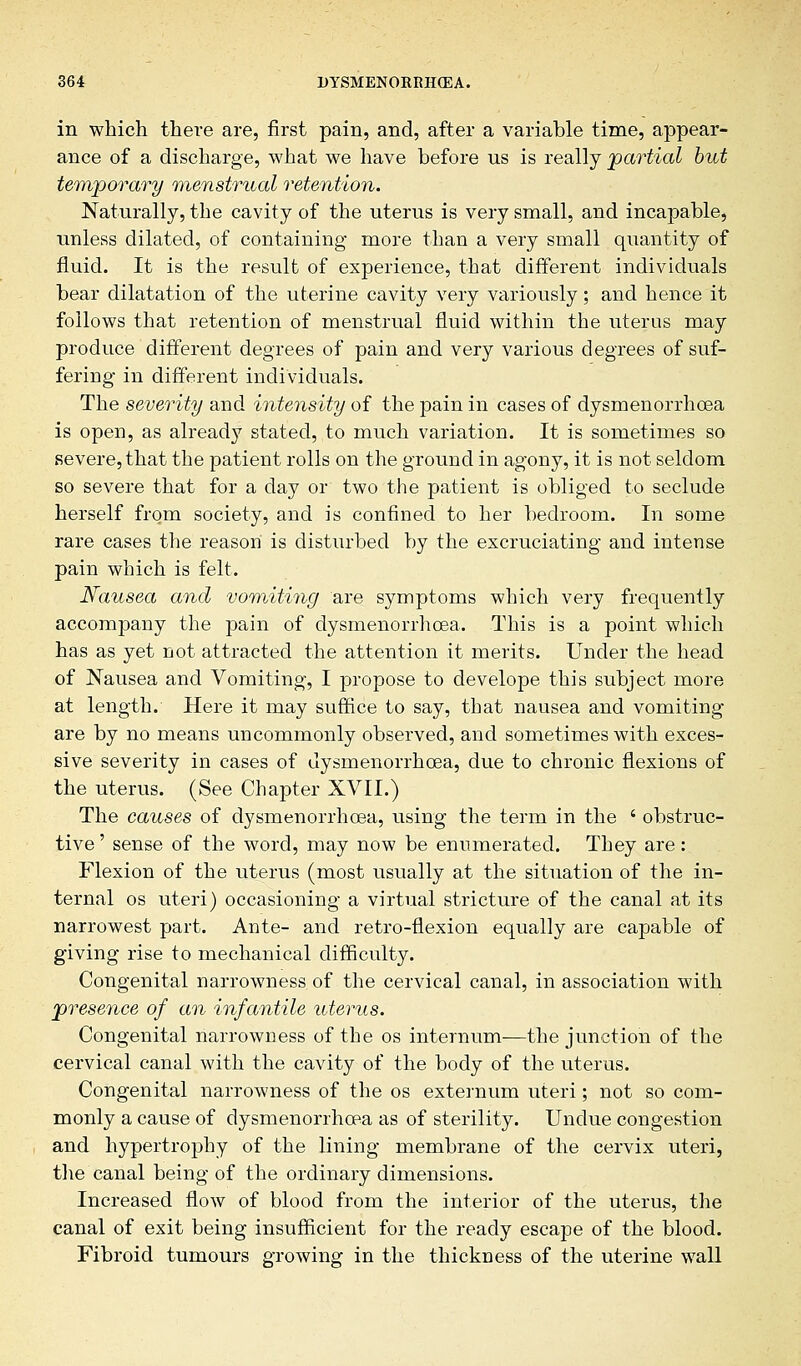 in which there are, first pain, and, after a variable time, appear- ance of a discharge, what we have before us is really partial but temporary menstrual retention. Naturally, the cavity of the uterus is very small, and incapable, unless dilated, of containing more than a very small quantity of fluid. It is the result of experience, that different individuals bear dilatation of the uterine cavity very variously; and hence it follows that retention of menstrual fluid within the uterus may produce different degrees of pain and very various degrees of suf- fering in different individuals. The severity and intensity of the pain in cases of dysmenorrhcea is open, as already stated, to much variation. It is sometimes so severe, that the patient rolls on the ground in agony, it is not seldom so severe that for a day or two the patient is obliged to seclude herself from society, and is confined to her bedroom. In some rare cases the reason' is disturbed by the excruciating and intense pain which is felt. Nausea and vomiting are symptoms which very frequently accompany the pain of dysmenorrhoea. This is a point which has as yet not attracted the attention it merits. Under the head of Nausea and Vomiting, I propose to develope this subject more at length. Here it may suffice to say, that nausea and vomiting are by no means uncommonly observed, and sometimes with exces- sive severity in cases of dysmenorrhcea, due to chronic flexions of the uterus. (See Chapter XVII.) The causes of dysmenorrhcea, using the term in the ' obstruc- tive ' sense of the word, may now be enumerated. They are: Flexion of the uterus (most usually at the situation of the in- ternal os uteri) occasioning a virtual stricture of the canal at its narrowest part. Ante- and retro-flexion equally are capable of giving rise to mechanical difficulty. Congenital narrowness of the cervical canal, in association with presence of an infantile uterus. Congenital narrowness of the os internum—the junction of the cervical canal with the cavity of the body of the uterus. Congenital narrowness of the os externum uteri; not so com- monly a cause of dysmenorrhcea as of sterility. Undue congestion and hypertrophy of the lining membrane of the cervix uteri, the canal being of the ordinary dimensions. Increased flow of blood from the interior of the uterus, the canal of exit being insufficient for the ready escape of the blood. Fibroid tumours growing in the thickness of the uterine wall