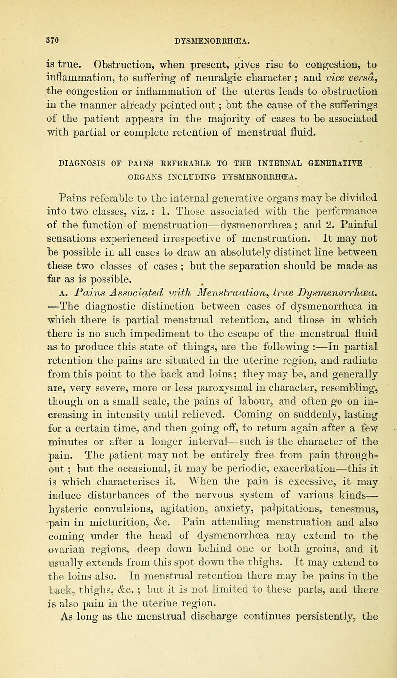 is true. Obstruction, when present, gives rise to congestion, to inflammation, to suffering of neuralgic character ; and vice versa, the congestion or inflammation of the uterus leads to obstruction in the manner already pointed out; but the cause of the sufferings of the patient appears in the majority of cases to be associated with partial or complete retention of menstrual fluid. DIAGNOSIS OF PAINS REFERABLE TO THE INTERNAL GENERATIVE ORGANS INCLUDING DYSMENORRHEA. Pains referable to the internal generative organs may be divided into two classes, viz. : 1. Those associated with the performance of the function of menstruation—dysmenorrhoea; and 2. Painful sensations experienced irrespective of menstruation. It may not be possible in all cases to draw an absolutely distinct line between these two classes of cases ; but the separation should be made as far as is possible. a. Pains Associated with Menstruation, true Dysmenorrhoea. —The diagnostic distinction between cases of dysmenorrhoea in which there is partial menstrual retention, and those in which there is no such impediment to the escape of the menstrual fluid as to produce this state of things, are the following :—In partial retention the pains are situated in the uterine region, and radiate from this point to the back and loins; they may be, and generally are, very severe, more or less paroxysmal in character, resembling, though on a small scale, the pains of labour, and often go on in- creasing in intensity until relieved. Coming on suddenly, lasting for a certain time, and then going off, to return again after a few minutes or after a longer interval—such is the character of the pain. The patient may not be entirely free from pain through- out ; but the occasional, it may be periodic, exacerbation—this it is which characterises it. When the pain is excessive, it may induce disturbances of the nervous system of various kinds— hysteric convulsions, agitation, anxiety, palpitations, tenesmus, pain in micturition, &c. Pain attending menstruation and also coming under the head of dysmenorrhoea may extend to the ovarian regions, deep down behind one or both groins, and it usually extends from this spot down the thighs. It may extend to the loins also. In menstrual retention there may be pains in the back, thighs, &c.; but it is not limited to these parts, and there is also pain in the uterine region. As long as the menstrual discharge continues persistently, the