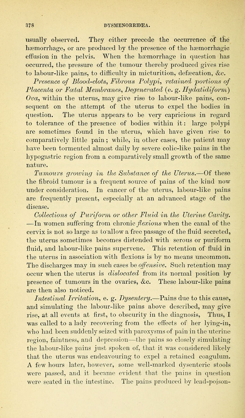 usually observed. They either precede the occurrence of the haemorrhage, or are produced by the presence of the haemorrhagic effusion in the pelvis. When the haemorrhage in question has occurred, the pressure of the tumour thereby produced gives rise to labour-like pains, to difficulty in micturition, defsecation, &c. Presence of Blood-clots, Fibrous Polypi, retained portions of Placenta or Foetal Membranes, Degenerated (e. g. Hydatidiform) Ova, within the uterus, may give rise to labour-like pains, con- sequent on the attempt of the uterus to expel the bodies in question. The uterus appears to be very capricious in regard to tolerance of the presence of bodies within it: large polypi are sometimes found in the uterus, which have given rise to comparatively little pain; while, in other cases, the patient may have been tormented almost daily by severe colic-like pains in the hypogastric region from a comparatively small growth of the same nature. Tumours groiving in the Substance of the Uterus.—Of these the fibroid tumour is a frequent source of pains of the kind now under consideration. In cancer of the uterus, labour-like pains are frequently present, especially at an advanced stage of the disease. Collections of Puriform or other Fluid in the Uterine Cavity. —In women suffering from chronic flex ions when the canal of the cervix is not so large as to~allow a free passage of the fluid secreted, the uterus sometimes becomes distended with serous or puriform fluid, and labour-like pains supervene. This retention of fluid in the uterus in association with flexions is by no means uncommon. The discharges may in such cases be offensive. Such retention may occur when the uterus is dislocated from its normal position by presence of tumours in the ovaries, &c. These labour-like pains are then also noticed. Intestinal Irritation, e. g. Dysentery.—-Pains due to this cause, and simulating the labour-like pains above described, may give rise, at all events at first, to obscurity in the diagnosis, Thus, I was called to a lady recovering from the effects of her lying-in, who had been suddenly seized with paroxysms of pain in the uterine region, faintness, and depression—the pains so closely simulating the labour-like pains just spoken of, that it was considered likely that the uterus was endeavouring to expel a retained coagulum. A few hours later, however, some well-marked dysenteric stools were passed, and it became evident that the pains in question were seated in the intestine. The pains produced by lead-poison-