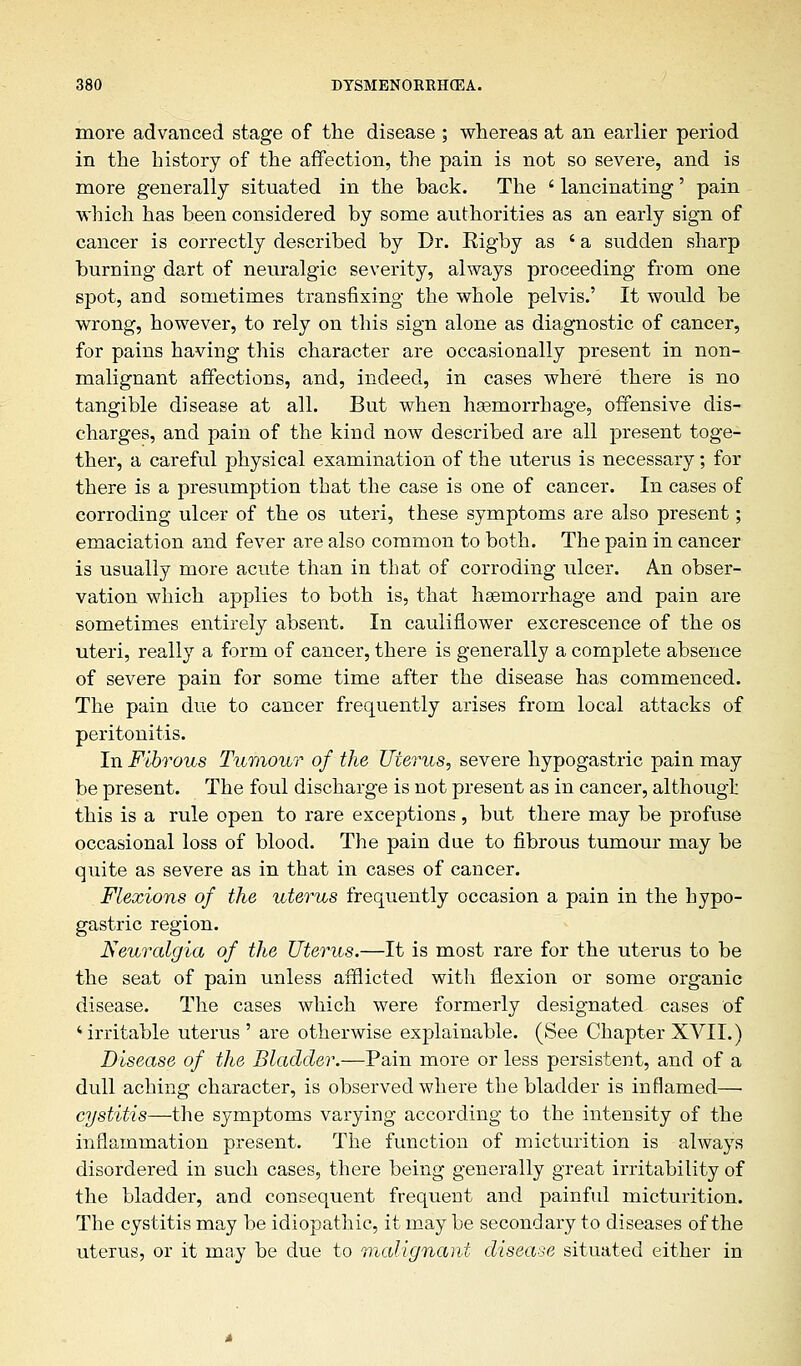 more advanced stage of the disease ; whereas at an earlier period in the history of the affection, the pain is not so severe, and is more generally situated in the back. The ' lancinating' pain which has been considered by some authorities as an early sign of cancer is correctly described by Dr. Rigby as ' a sudden sharp burning dart of neuralgic severity, always proceeding from one spot, and sometimes transfixing the whole pelvis.' It would be wrong, however, to rely on this sign alone as diagnostic of cancer, for pains having this character are occasionally present in non- malignant affections, and, indeed, in cases where there is no tangible disease at all. But when haemorrhage, offensive dis- charges, and pain of the kind now described are all present toge- ther, a careful physical examination of the uterus is necessary; for there is a presumption that the case is one of cancer. In cases of corroding ulcer of the os uteri, these symptoms are also present; emaciation and fever are also common to both. The pain in cancer is usually more acute than in that of corroding ulcer. An obser- vation which applies to both is, that haemorrhage and pain are sometimes entirely absent. In cauliflower excrescence of the os uteri, really a form of cancer, there is generally a complete absence of severe pain for some time after the disease has commenced. The pain due to cancer frequently arises from local attacks of peritonitis. In Fibrous Tumour of the Uterus, severe hypogastric pain may be present. The foul discharge is not present as in cancer, although this is a rule open to rare exceptions, but there may be profuse occasional loss of blood. The pain due to fibrous tumour may be quite as severe as in that in cases of cancer. Flexions of the uterus frequently occasion a pain in the hypo- gastric region. Neuralgia of the Uterus.—It is most rare for the uterus to be the seat of pain unless afflicted with flexion or some organic disease. The cases which were formerly designated cases of ' irritable uterus ' are otherwise explainable. (See Chapter XVII.) Disease of the Bladder.—Pain more or less persistent, and of a dull aching character, is observed where the bladder is inflamed— cystitis—the symptoms varying according to the intensity of the inflammation present. The function of micturition is always disordered in such cases, there being generally great irritability of the bladder, and consequent frequent and painful micturition. The cystitis may be idiopathic, it may be secondary to diseases of the uterus, or it may be due to malignant disease situated either in