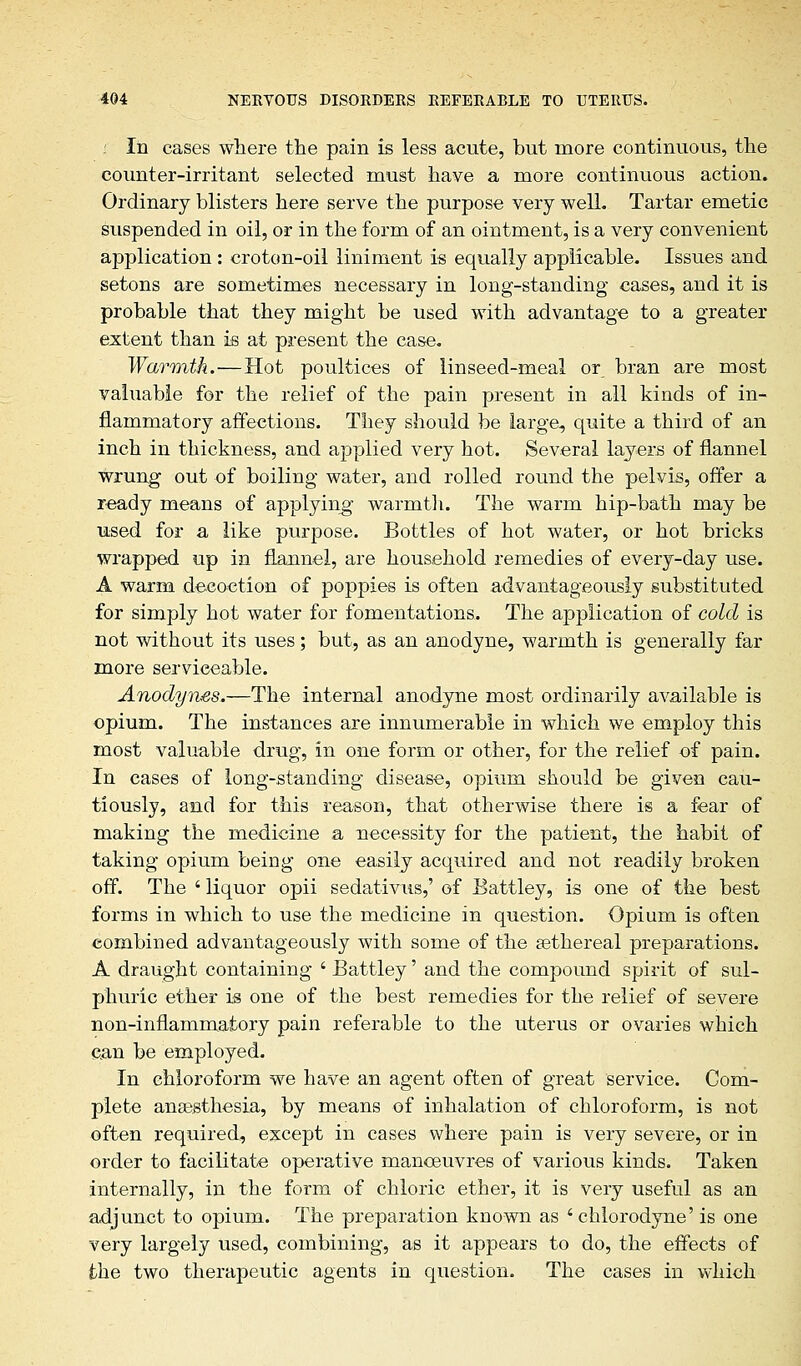 f In cases where the pain is less acute, but more continuous, the counter-irritant selected must have a more continuous action. Ordinary blisters here serve the purpose very well. Tartar emetic suspended in oil, or in the form of an ointment, is a very convenient application : croton-oil liniment is equally applicable. Issues and setons are sometimes necessary in long-standing cases, and it is probable that they might be used with advantage to a greater extent than is at present the case. Warmth.—Hot poultices of linseed-meal or bran are most valuable for the relief of the pain present in all kinds of in- flammatory affections. They should be large, quite a third of an inch in thickness, and applied very hot. Several layers of flannel wrung out of boiling water, and rolled round the pelvis, offer a ready means of applying warmth. The warm hip-bath may be used for a like purpose. Bottles of hot water, or hot bricks wrapped up in flannel, are household remedies of every-day use. A warm decoction of poppies is often advantageously substituted for simply hot water for fomentations. The application of cold is not without its uses; but, as an anodyne, warmth is generally far more serviceable. Anodynes.—The internal anodyne most ordinarily available is opium. The instances are innumerable in which we employ this most valuable drug, in one form or other, for the relief of pain. In cases of long-standing disease, opium should be given cau- tiously, and for this reason, that otherwise there is a fear of making the medicine a necessity for the patient, the habit of taking opium being one easily acquired and not readily broken off. The ' liquor opii sedativus,' of Eattley, is one of the best forms in which to use the medicine in question. Opium is often combined advantageously with some of the sethereal preparations. A draught containing ' Battley' and the compound spirit of sul- phuric ether is one of the best remedies for the relief of severe non-inflammatory pain referable to the uterus or ovaries which can be employed. In chloroform we have an agent often of great service. Com- plete anaesthesia, by means of inhalation of chloroform, is not often required, except in cases where pain is very severe, or in order to facilitate operative manoeuvres of various kinds. Taken internally, in the form of chloric ether, it is very useful as an adjunct to opium. The preparation known as ' chlorodyne' is one very largely used, combining, as it appears to do, the effects of the two therapeutic agents in question. The cases in which