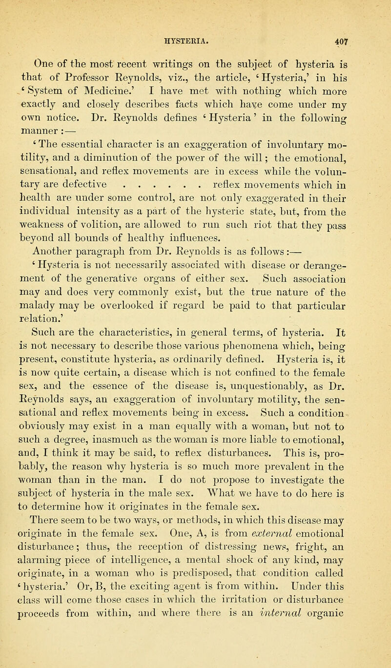 One of the most recent writings on the subject of hysteria is that of Professor Reynolds, viz., the article, ' Hysteria,' in his ' System of Medicine.' I have met with nothing which more exactly and closely describes facts which have come under my own notice. Dr. Reynolds defines ' Hysteria' in the following manner : — ' The essential character is an exaggeration of involuntary mo- tility, and a diminution of the power of the will; the emotional, sensational, and reflex movements are in excess while the volun- tary are defective reflex movements which in health are under some control, are not only exaggerated in their individual intensity as a part of the hysteric state, but, from the weakness of volition, are allowed to run such riot that they pass beyond all bounds of healthy influences. Another paragraph from Dr. Reynolds is as follows:— ' Hysteria is not necessarily associated with disease or derange- ment of the generative organs of either sex. Such association may and does very commonly exist, but the true nature of the malady may be overlooked if regard be paid to that particular relation.' Such are the characteristics, in general terms, of hysteria. It is not necessary to describe those various phenomena which, being present, constitute hysteria, as ordinarily defined. Hysteria is, it is now quite certain, a disease which is not confined to the female sex, and the essence of the disease is, unquestionably, as Dr. Reynolds says, an exaggeration of involuntary motility, the sen- sational and reflex movements being in excess. Such a condition obviously may exist in a man equally with a woman, but not to such a degree, inasmuch as the woman is more liable to emotional, and, I think it may be said, to reflex disturbances. This is, pro- bably, the reason why hysteria is so much more prevalent in the woman than in the man. I do not propose to investigate the subject of hysteria in the male sex. What we have to do here is to determine how it originates in the female sex. There seem to be two ways, or methods, in which this disease may originate in the female sex. One, A, is from external emotional disturbance; thus, the reception of distressing news, fright, an alarming piece of intelligence, a mental shock of any kind, may originate, in a woman who is predisposed, that condition called ' hysteria.' Or, B, the exciting agent is from within. Under this class will come those cases in which the irritation or disturbance proceeds from within, and where there is an internal organic