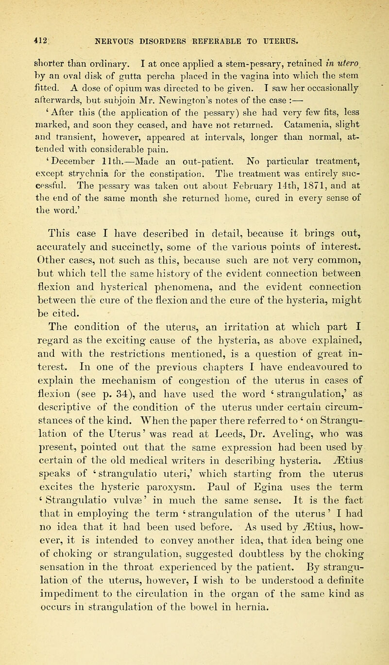 shorter than ordinary. I at once applied a stem-pessary, retained in utero by an oval disk of gutta percha placed in the vagina into which the stem fitted. A dose of opium was directed to be given. T saw her occasionally afterwards, but subjoin Mr. Newington's notes of the case :— 'After this (the application of the pessary) she had very few fits, less marked, and soon they ceased, and have not returned. Catamenia, slight and transient, however, appeared at intervals, longer than normal, at- tended with considerable pain. 'December 11th.—Made an out-patient. No particular treatment, except strychnia for the constipation. The treatment was entirely suc- cessful. The pessary was taken out about February 14th, 1871, and at the end of the same month she returned home, cured in every sense of the word.' This case I have described in detail, because it brings out, accurately and succinctly, some of the various points of interest. Other cases, not such as this, because such are not very common, but which tell the same history of the evident connection between flexion and hysterical phenomena, and the evident connection between the cure of the flexion and the cure of the hysteria, might be cited. The condition of the uterus, an irritation at which part I regard as the exciting cause of the hysteria, as above explained, and with the restrictions mentioned, is a question of great in- terest. In one of the previous chapters I have endeavoured to explain the mechanism of congestion of the uterus in cases of flexion (see p. 34), and have used the word ' strangulation,' as descriptive of the condition of the uterus under certain circum- stances of the kind. When the paper there referred to ' on Strangu- lation of the Uterus' was read at Leeds, Dr. Aveling, who was present, pointed out that the same expression had been used by certain of the old medical writers in describing hysteria. iEtius speaks of ' strangulatio uteri,' which starting from the uterus excites the hysteric paroxysm. Paul of Egina uses the term ' Strangulatio vulvas' in much the same sense. It is the fact that in employing the term ' strangulation of the uterus' I had no idea that it had been used before. As used by iEtius, how- ever, it is intended to convey another idea, that idea being one of choking or strangulation, suggested doubtless by the choking sensation in the throat experienced by the patient. By strangu- lation.of the uterus, however, I wish to be understood a definite impediment to the circulation in the organ of the same kind as occurs in strangulation of the bowel in hernia.