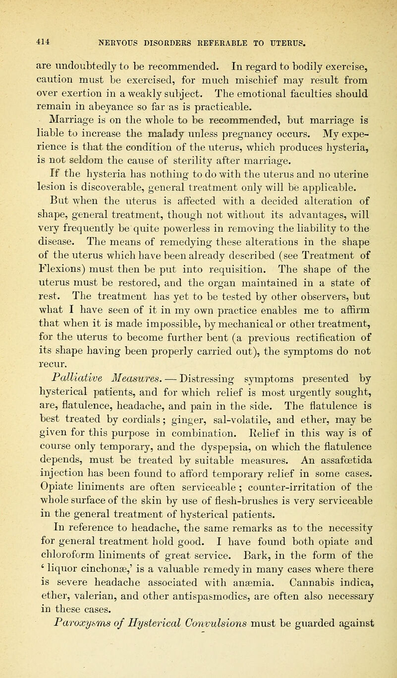 are undoubtedly to be recommended. In regard to bodily exercise, caution must be exercised, for much mischief may result from over exertion in a weakly subject. The emotional faculties should remain in abeyance so far as is practicable. Marriage is on the whole to be recommended, but marriage is liable to increase the malady unless pregnancy occurs. My expe- rience is that the condition of the uterus, which produces hysteria, is not seldom the cause of sterility after marriage. If the hysteria has nothing to do with the uterus and no uterine lesion is discoverable, general treatment only will be applicable. But when the uterus is affected with a decided alteration of shape, general treatment, though not without its advantages, will very frequently be quite powerless in removing the liability to the disease. The means of remedying these alterations in the shape of the uterus which have been already described (see Treatment of Flexions) must then be put into requisition. The shape of the uterus must be restored, and the organ maintained in a state of rest. The treatment has yet to be tested by other observers, but what I have seen of it in my own practice enables me to affirm that when it is made impossible, by mechanical or other treatment, for the uterus to become further bent (a previous rectification of its shape having been properly carried out), the symptoms do not recur. Palliative Measures. — Distressing symptoms presented by hysterical patients, and for which relief is most urgently sought, are, flatulence, headache, and pain in the side. The flatulence is best treated by cordials; ginger, sal-volatile, and ether, may be given for this purpose in combination. Belief in this way is of course only temporary, and the dyspepsia, on which the flatulence depends, must be treated by suitable measures. An assafoetida injection has been found to afford temporary relief in some cases. Opiate liniments are often serviceable ; counter-irritation of the whole surface of the skin by use of flesh-brushes is very serviceable in the general treatment of hysterical patients. In reference to headache, the same remarks as to the necessity for general treatment hold good. I have found both opiate and chloroform liniments of great service. Bark, in the form of the ' liquor cinchonas,' is a valuable remedy in many cases where there is severe headache associated with anaemia. Cannabis indica, ether, valerian, and other antispasmodics, are often also necessary in these cases. Paroxysms of Hysterical Convulsions must be guarded against