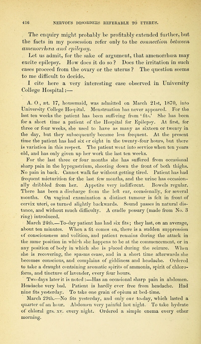 The enquiry might probably be profitably extended further, but the facts in my possession refer only to the connection between amenorrhcea and epilepsy. Let us admit, for the sake of argument, that amenorrhoea may excite epilepsy. How does it do so ? Does the irritation in such cases proceed from the ovary or the uterus ? The question seems to me difficult to decide. I cite here a very interesting case observed in University College Hospital:— A. O , a>t. 17, housemaid, was admitted on March 21st, 1870, into University College Hospital. Menstruation has never appeared. For the last ten weeks the patient has been suffering from 'fits.' She has been for a short time a patient of the Hospital for Epilepsy. At first, for three or four weeks, she used to have as many as sixteen or twenty in the day, but they subsequently became less frequent. At the present time the patient has had six or eight in the twenty-four hours, but there is variation in this respect. The patient went into service when ten years old, and has only given up her work the last ten weeks. For the last three or four months she has suffered from occasional sharp pain in the hypogastrium, shooting down the front of both thighs. No pain in back. Cannot walk far without getting tired. Patient has had frequent micturition for the last few months, and the urine has occasion- ally dribbled from her. Appetite very indifferent. Bowels regular. There has been a discharge from the left ear, occasionally, for several months. On vaginal examination a distinct tumour is felt in front of cervix uteri, os turned slightly backwards. Sound passes in natural dis- tance, and without much difficulty. A cradle pessary (made from No. 3 ring) introduced. March 24th.—To-day patient has had six fits ; they last, on an average, about ten minutes. When a fit comes on, there is a sudden suppression of consciousness and volition, and patient remains during the attack in the same position in which she happens to be at the commencement, or in - any position of body in which she is placed during the seizure. When she is recovering, the spasms cease, and in a short time afterwards she becomes conscious, and complains of giddiness and headache. Ordered to take a draught containing aromatic spirits of ammonia, spirit of chloro- form, and tincture of lavender, every four hours. Two days later it is noted :—Has an occasional sharp pain in abdomen. Headache very bad. Patient is hardly ever free from headache. Had nine fits yesterday. To take one grain of opium at bed-time. March 29th.—No fits yesterday, and only one to-day, which lasted a quarter of an hour. Abdomen very painful last night. To take hydrate of chloral grs. xv. every night. Ordered a simple enema every other morning.