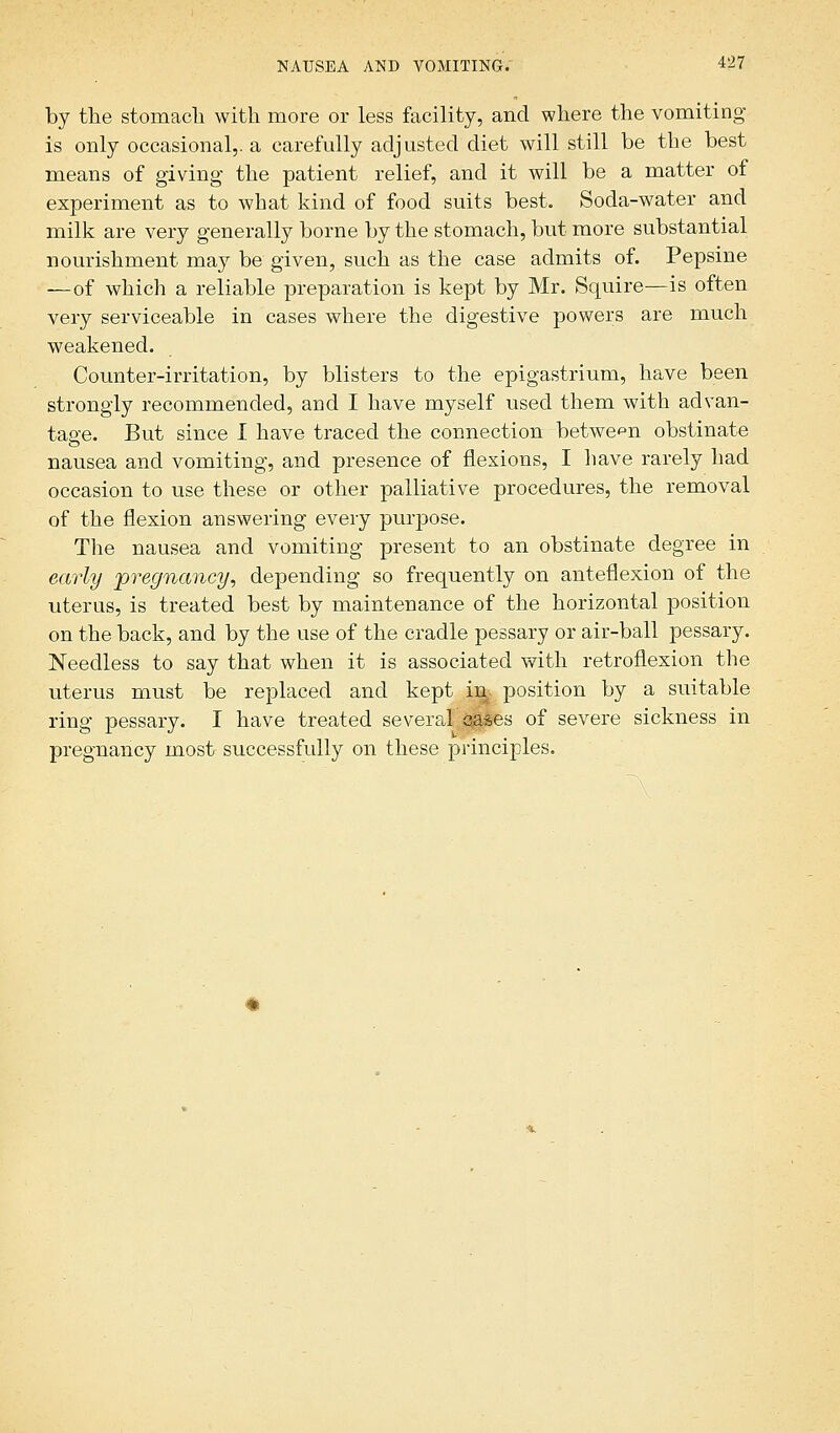 by the stomach with more or less facility, and where the vomiting is only occasional,, a carefully adjusted diet will still be the best means of giving the patient relief, and it will be a matter of experiment as to what kind of food suits best. Soda-water and milk are very generally borne by the stomach, but more substantial nourishment may be given, such as the case admits of. Pepsine —of which a reliable preparation is kept by Mr. Squire—is often very serviceable in cases where the digestive powers are much weakened. Counter-irritation, by blisters to the epigastrium, have been strongly recommended, and I have myself used them with advan- tage. But since I have traced the connection between obstinate nausea and vomiting, and presence of flexions, I have rarely had occasion to use these or other palliative procedures, the removal of the flexion answering every purpose. The nausea and vomiting present to an obstinate degree in early pregnancy, depending so frequently on anteflexion of the uterus, is treated best by maintenance of the horizontal position on the back, and by the use of the cradle pessary or air-ball pessary. Needless to say that when it is associated with retroflexion the uterus must be replaced and kept in^ position by a suitable ring pessary. I have treated several cases of severe sickness in pregnancy most successfully on these principles.