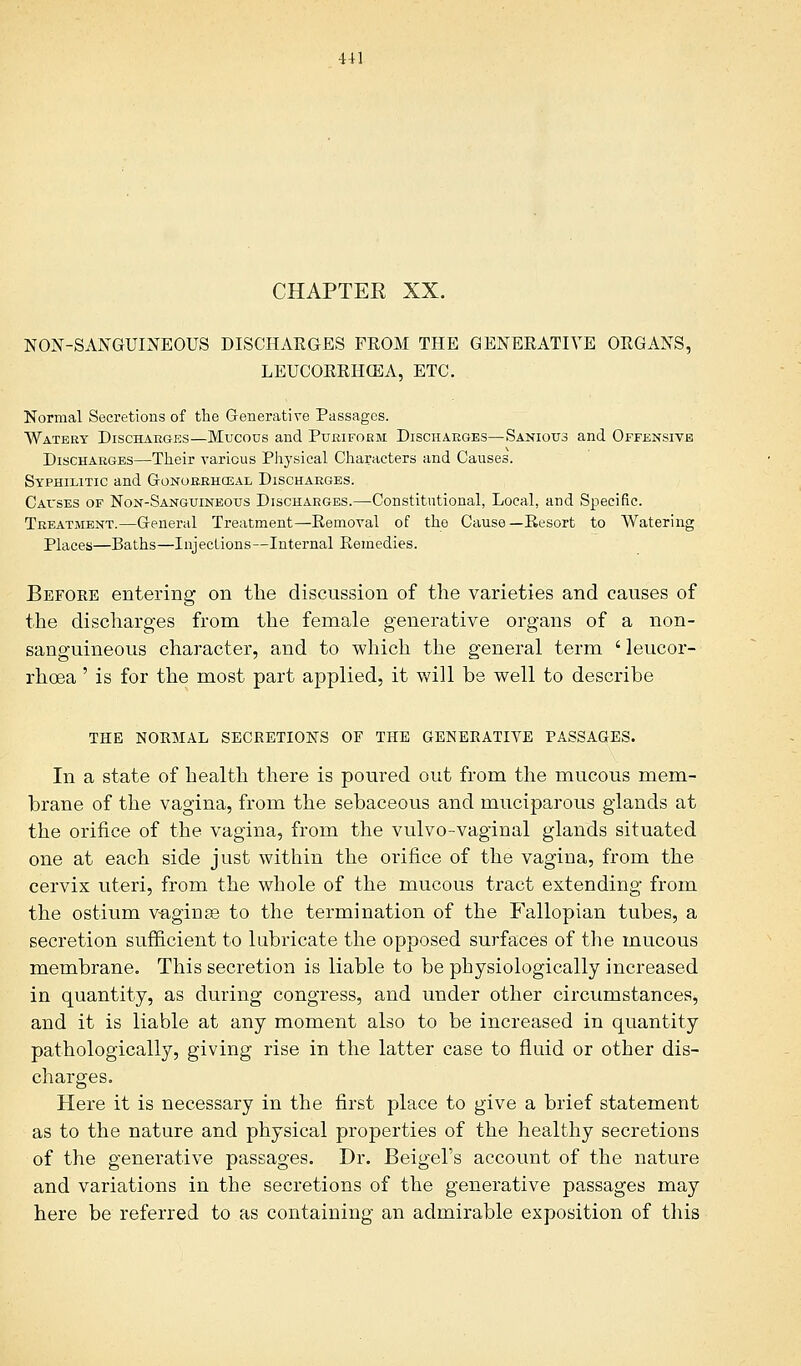 CHAPTEE XX. NON-SANGUINEOUS DISCHARGES FEOM THE GENERATIVE ORGANS, LEUCORRHCEA, ETC. Normal Secretions of the Generative Passages. Watery Discharges—Mucous and Puriform Discharges—Sanious and Offensive Discharges—Their various Physical Characters and Causes. Syphilitic and Gonorrheal Discharges. Causes of Non-Sanguineous Discharges.—Constitutional, Local, and Specific. Treatment.—General Treatment—-Removal of the Cause—Resort to Watering Places—Baths—Injections—Internal Remedies. Before entering on the discussion of the varieties and causes of the discharges from the female generative organs of a non- sanguineous character, and to which the general term ' leucor- rhoea ' is for the most part applied, it will be well to describe THE NORMAL SECRETIONS OF THE GENERATIVE PASSAGES. In a state of health there is poured out from the mucous mem- brane of the vagina, from the sebaceous and muciparous glands at the orifice of the vagina, from the vulvo-vaginal glands situated one at each side just within the orifice of the vagina, from the cervix uteri, from the whole of the mucous tract extending from the ostium vaginae to the termination of the Fallopian tubes, a secretion sufficient to lubricate the opposed surfaces of the mucous membrane. This secretion is liable to be physiologically increased in quantity, as during congress, and under other circumstances, and it is liable at any moment also to be increased in quantity pathologically, giving rise in the latter case to fluid or other dis- charges. Here it is necessary in the first place to give a brief statement as to the nature and physical properties of the healthy secretions of the generative passages. Dr. Beigel's account of the nature and variations in the secretions of the generative passages may here be referred to as containing an admirable exposition of this