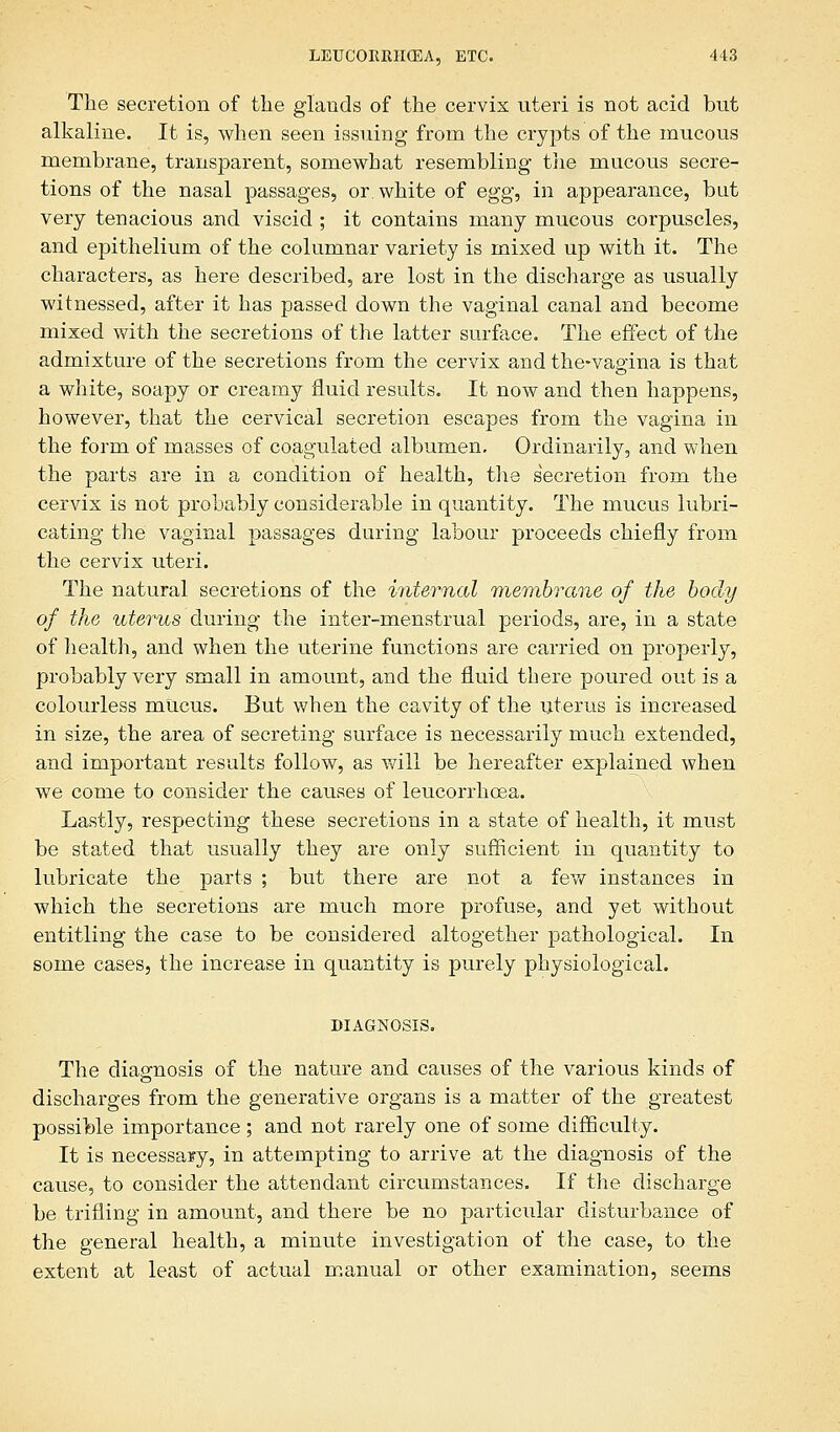 The secretion of the glands of the cervix uteri is not acid but alkaline. It is, when seen issuing from the crypts of the mucous membrane, transparent, somewhat resembling the mucous secre- tions of the nasal passages, or white of egg, in appearance, but very tenacious and viscid ; it contains many mucous corpuscles, and epithelium of the columnar variety is mixed up with it. The characters, as here described, are lost in the discharge as usually witnessed, after it has passed down the vaginal canal and become mixed with the secretions of the latter surface. The effect of the admixture of the secretions from the cervix and the-vaoina is that a white, soapy or creamy fluid results. It now and then happens, however, that the cervical secretion escapes from the vagina in the form of masses of coagulated albumen. Ordinarily, and when the parts are in a condition of health, the secretion from the cervix is not probably considerable in quantity. The mucus lubri- cating the vaginal passages during labour proceeds chiefly from the cervix uteri. The natural secretions of the internal membrane of the body of the uterus during the inter-menstrual periods, are, in a state of health, and when the uterine functions are carried on properly, probably very small in amount, and the fluid there poured out is a colourless mUcus. But when the cavity of the uterus is increased in size, the area of secreting surface is necessarily much extended, and important results follow, as will be hereafter explained when we come to consider the causes of leucorrhoea. Lastly, respecting these secretions in a state of health, it must be stated that usually they are only sufficient in quantity to lubricate the parts ; but there are not a few instances in which the secretions are much more profuse, and yet without entitling the case to be considered altogether pathological. In some cases, the increase in quantity is purely physiological. DIAGNOSIS. The diagnosis of the nature and causes of the various kinds of o discharges from the generative organs is a matter of the greatest possible importance ; and not rarely one of some difficulty. It is necessary, in attempting to arrive at the diagnosis of the cause, to consider the attendant circumstances. If the discharge be trifling in amount, and there be no particular disturbance of the general health, a minute investigation of the case, to the extent at least of actual manual or other examination, seems