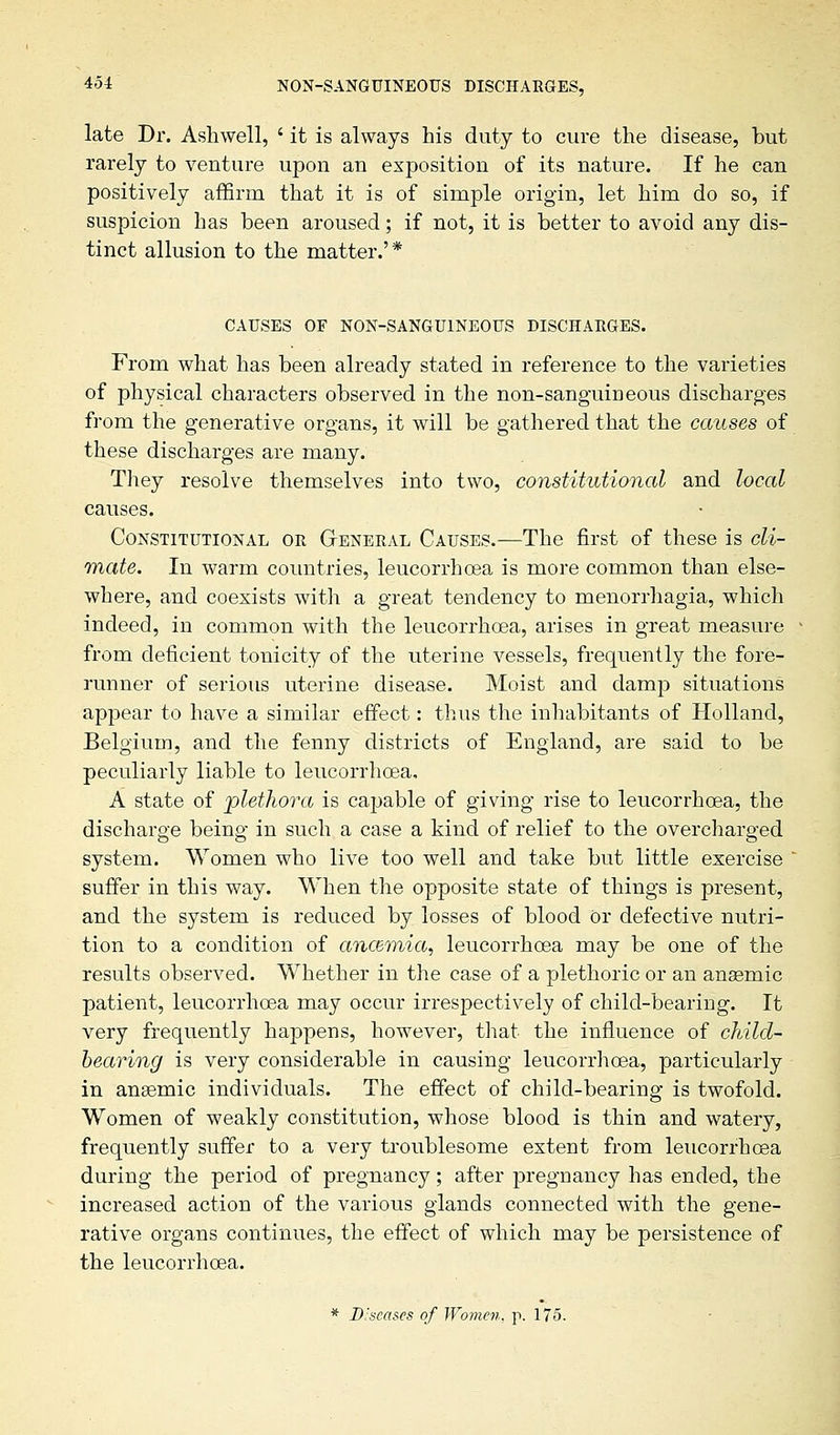 late Dr. Ashwell, ' it is always his duty to cure the disease, but rarely to venture upon an exposition of its nature. If he can positively affirm that it is of simple origin, let him do so, if suspicion has been aroused; if not, it is better to avoid any dis- tinct allusion to the matter.'* CAUSES OF NON-SANGUINEOUS DISCHARGES. From what has been already stated in reference to the varieties of physical characters observed in the non-sanguineous discharges from the generative organs, it will be gathered that the causes of these discharges are many. They resolve themselves into two, constitutional and local causes. Constitutional or General Causes.-—The first of these is cli- mate. In warm countries, leucorrhoea is more common than else- where, and coexists with a great tendency to menorrhagia, which indeed, in common with the leucorrhoea, arises in great measure from deficient tonicity of the uterine vessels, frequently the fore- runner of serious uterine disease. Moist and damp situations appear to have a similar effect: thus the inhabitants of Holland, Belgium, and the fenny districts of England, are said to be peculiarly liable to leucorrhoea, A state of 'plethora is capable of giving rise to leucorrhoea, the discharge being in such a case a kind of relief to the overcharged system. Women who live too well and take but little exercise ' suffer in this way. When the opposite state of things is present, and the system is reduced by losses of blood Or defective nutri- tion to a condition of ancemia, leucorrhoea may be one of the results observed. Whether in the case of a plethoric or an anaemic patient, leucorrhoea may occur irrespectively of child-bearing. It very frequently happens, however, that the influence of child- bearing is very considerable in causing leucorrhoea, particularly in ansemic individuals. The effect of child-bearing is twofold. Women of weakly constitution, whose blood is thin and watery, frequently suffer to a very troublesome extent from leucorrhoea during the period of pregnancy; after pregnancy has ended, the increased action of the various glands connected with the gene- rative organs continues, the effect of which may be persistence of the leucorrhoea. * Diseases of Women, p. 175.