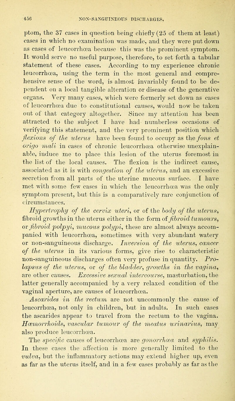 ptom, the 37 cases in question being chiefly (25 of them at least) cases in which no examination was made, and they were put down as cases of leucorrhoea because this was the prominent symptom. It would serve no useful purpose, therefore, to set forth a tabular statement of these cases. According to my experience chronic leucorrhoea, using the term in the most general and compre- hensive sense of the word, is almost invariably found to be de- pendent on a local tangible alteration or disease of the generative organs. Very many cases, which were formerly set down as cases of leucorrhoea due to constitutional causes, would now be taken out of that category altogether. Since my attention has been attracted to the subject I have had numberless occasions of verifying this statement, and the very prominent position which flexions of the uterus have been found to occupy as the fons et origo mali in cases of chronic leucorrhoea otherwise unexplain- able, induce me to place this lesion of the uterus foremost in the list of the local causes. The flexion is the indirect cause, associated as it is with congestion of the uterus, and an excessive secretion from all parts of the uterine mucous surface. I have met with some few cases in which the leucorrhoea was the only symptom present, but this is a comparatively rare conjunction of circumstances. Hypertrophy of the cervix uteri, or of the body of the uterus; fibroid growths in the uterus either in the form of fibroid tumours, or fibroid polpyi, mucous polypi, these are almost always accom- panied with leucorrhoea, sometimes with very abundant watery or non-sanguineous discharge. Inversion of the uterus, cancer of the uterus in its various forms, give rise to characteristic non-sanguineous discharges often very profuse in quantity. Pro- lapsus of the uterus, or of the bladder, growths in the vagina, are other causes. Excessive sexual intercourse, masturbation, the latter generally accompanied by a very relaxed condition of the vaginal aperture, are causes of leucorrhoea. Ascarides in the rectum are not uncommonly the cause of leucorrhoea, not only in children, but in adults. In such cases the ascarides appear to travel from the rectum to the vagina. Haemorrhoids, vascular tumour of the meatus urinarius, may also produce leucorrhoea. The specific causes of leucorrhoea are gonorrhoea and syphilis. In these cases the affection is more generally limited to the vulva, but the inflammatory actions may extend higher up, even as far as the uterus itself, and in a few eases probably as far as the