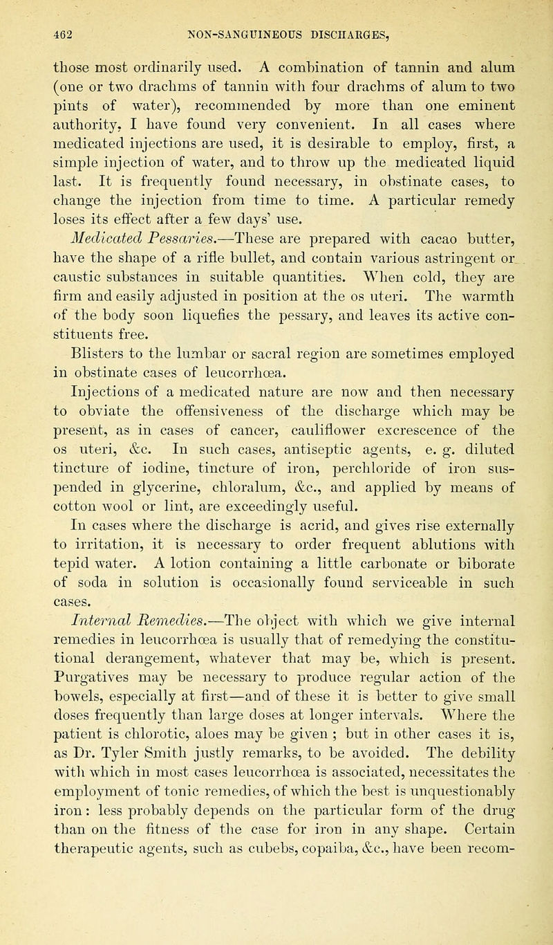 those most ordinarily used. A combination of tannin and alum (one or two drachms of tannin with four drachms of alum to two pints of water), recommended by more than one eminent authority. I have found very convenient. In all cases where medicated injections are used, it is desirable to employ, first, a simple injection of water, and to throw up the medicated liquid last. It is frequently found necessary, in obstinate cases, to change the injection from time to time. A particular remedy loses its effect after a few days' use. Medicated Pessaries.—These are prepared with cacao butter, have the shape of a rifle bullet, and contain various astringent or_ caustic substances in suitable quantities. When cold, they are firm and easily adjusted in position at the os uteri. The warmth of the body soon liquefies the pessary, and leaves its active con- stituents free. Blisters to the lumbar or sacral region are sometimes employed in obstinate cases of leucorrhoea. Injections of a medicated nature are now and then necessary to obviate the offensiveness of the discharge which may be present, as in cases of cancer, cauliflower excrescence of the os uteri, &c. In such cases, antiseptic agents, e. g. diluted tincture of iodine, tincture of iron, perchloride of iron sus- pended in glycerine, chloralum, &c, and applied by means of cotton wool or lint, are exceedingly useful. In cases where the discharge is acrid, and gives rise externally to irritation, it is necessary to order frequent ablutions with tepid water. A lotion containing a little carbonate or biborate of soda in solution is occasionally found serviceable in such cases. Internal Remedies.—The object with which we give internal remedies in leucorrhoea is usually that of remedying the constitu- tional derangement, whatever that may be, which is present. Purgatives may be necessary to produce regular action of the bowels, especially at first—and of these it is better to give small doses frequently than large doses at longer intervals. Where the patient is chlorotic, aloes may be given ; but in other cases it is, as Dr. Tyler Smith justly remarks, to be avoided. The debility with which in most cases leucorrhoea is associated, necessitates the employment of tonic remedies, of which the best is unquestionably iron: less probably depends on the particular form of the drug than on the fitness of the case for iron in any shape. Certain therapeutic agents, such as cubebs, copaiba, &c, have been recom-