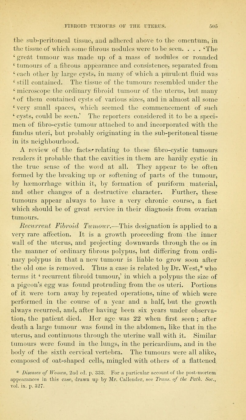 the sub-peritoneal tissue, and adhered above to the omentum, in the tissue of which some fibrous nodules were to be seen. . . . 'The ' great tumour was made up of a mass of nodules or rounded ' tumours of a fibrous appearance and consistence, separated from ' each other by large cysts, in many of which a purulent fluid was i still contained. The tissue of the tumours resembled under the ' microscope the ordinary fibroid tumour of the uterus, but many ' of them contained cysts of various sizes, and in almost all some ' very small spaces, which seemed the commencement of such ' cysts, could be seen.' The reporters considered it to be a speci- men of fibro-cystic tumour attached to and incorporated with the fundus uteri, but probably originating in the sub-peritoneal tissue in its neighbourhood. A review of the factsr relating to these fibro-cystic tumours renders it probable that the cavities in them are hardly cystic in the true sense of the word at all. They appear to be often formed by the breaking up or softening of parts of the tumour, by haemorrhage within it, by formation of puriform material, and other changes of a destructive character. Further, these tumours appear always to have a very chronic course, a fact which should be of great service in their diagnosis from ovarian tumours. Recurrent Fibroid Tumour.—This designation is applied to a very rare affection. It is a growth proceeding from the inner wall of the uterus, and projecting downwards through the os in the manner of ordinary fibrous polypus, but differing from ordi- nary polypus in that a new tumour is liable to grow soon after the old one is removed. Thus a case is related by Dr. West,* who terms it ' recurrent fibroid tumour,' in which a polypus the size of a pigeon's egg was found protruding from the os uteri. Portions of it were torn away by repeated operations, nine of which were performed in the course of a year and a half, but the growth always recurred, and, after having been six years under observa- tion, the patient died. Her age was 22 when first seen ; after death a large tumour was found in the abdomen, like that in the uterus, and continuous through the uterine wall with it. Similar tumours were found in the lungs, in the pericardium-, and in the body of the sixth cervical vertebra. The tumours were all alike, composed of oat-shaped cells, mingled with others of a flattened * Diseases of Women, 2nd eel. p. 333. For a particular account of the post-mortem appearances in this case, drawn up by Mr. Callender, see Trans, of tlie Path. Soc.s vol. ix. p. 327.