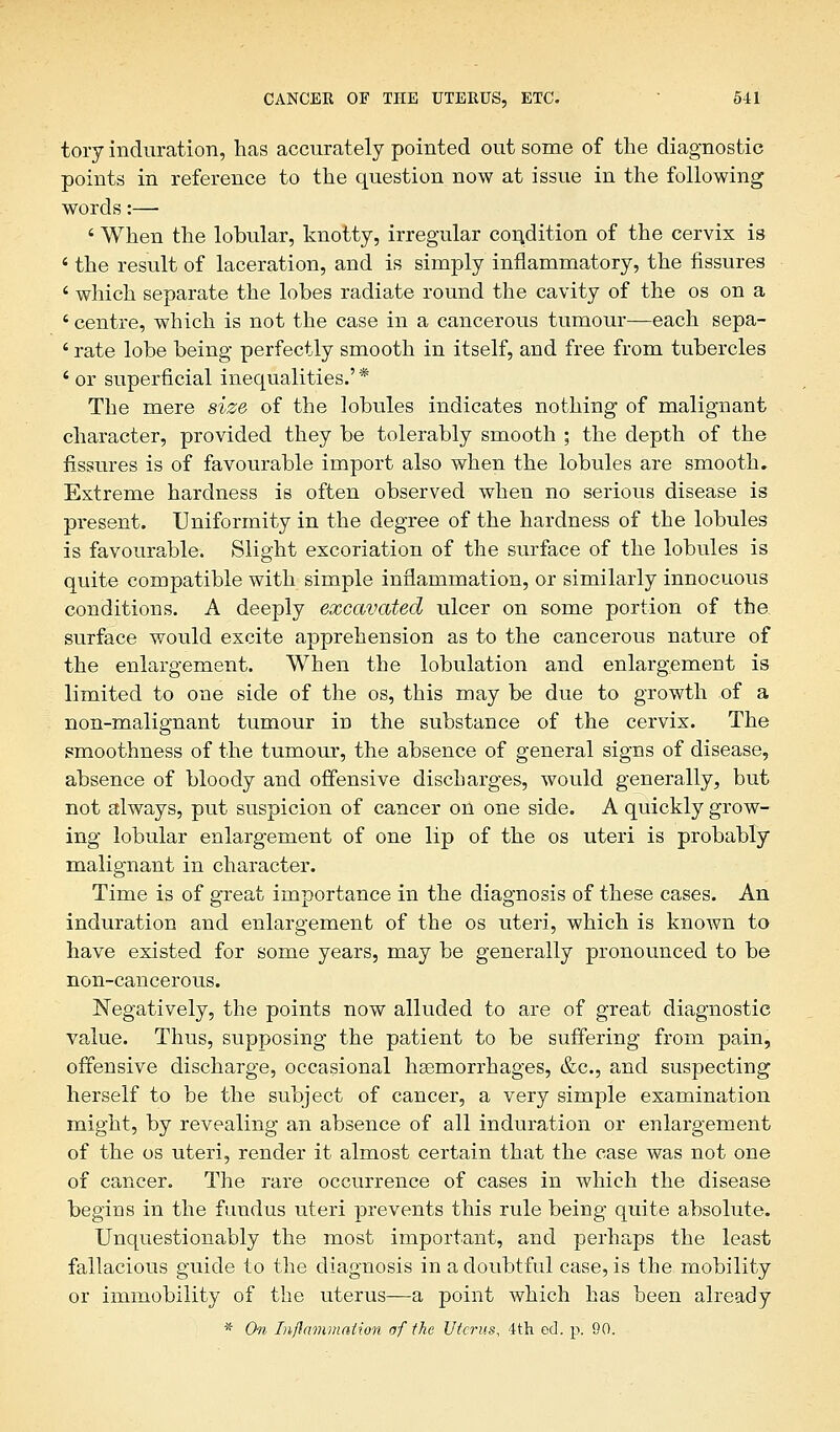 tory induration, has accurately pointed out some of the diagnostic points in reference to the question now at issue in the following words:—■ ' When the lobular, knotty, irregular condition of the cervix is 6 the result of laceration, and is simply inflammatory, the fissures ' which separate the lobes radiate round the cavity of the os on a ' centre, which is not the case in a cancerous tumour—each sepa- ' rate lobe being perfectly smooth in itself, and free from tubercles ' or superficial inequalities.' * The mere size of the lobules indicates nothing of malignant character, provided they be tolerably smooth ; the depth of the fissures is of favourable import also when the lobules are smooth. Extreme hardness is often observed when no serious disease is present. Uniformity in the degree of the hardness of the lobules is favourable. Slight excoriation of the surface of the lobules is quite compatible with simple inflammation, or similarly innocuous conditions. A deeply excavated ulcer on some portion of the. surface would excite apprehension as to the cancerous nature of the enlargement. When the lobulation and enlargement is limited to one side of the os, this may be due to growth of a non-malignant tumour in the substance of the cervix. The smoothness of the tumour, the absence of general signs of disease, absence of bloody and offensive discbarges, would generally, but not always, put suspicion of cancer on one side. A quickly grow- ing lobular enlargement of one lip of the os uteri is probably malignant in character. Time is of great importance in the diagnosis of these cases. An induration and enlargement of the os uteri, which is known to have existed for some years, may be generally pronounced to be non-cancerous. Negatively, the points now alluded to are of great diagnostic value. Thus, supposing the patient to be suffering from pain, offensive discharge, occasional haemorrhages, &c, and suspecting herself to be the subject of cancer, a very simple examination might, by revealing an absence of all induration or enlargement of the os uteri, render it almost certain that the case was not one of cancer. The rare occurrence of cases in which the disease begins in the fundus uteri prevents this rule being quite absolute. Unquestionably the most important, and perhaps the least fallacious guide to the diagnosis in a doubtful case, is the mobility or immobility of the uterus—a point which has been already * On Inflammation of the Uterus, 4th ed. p. 90.