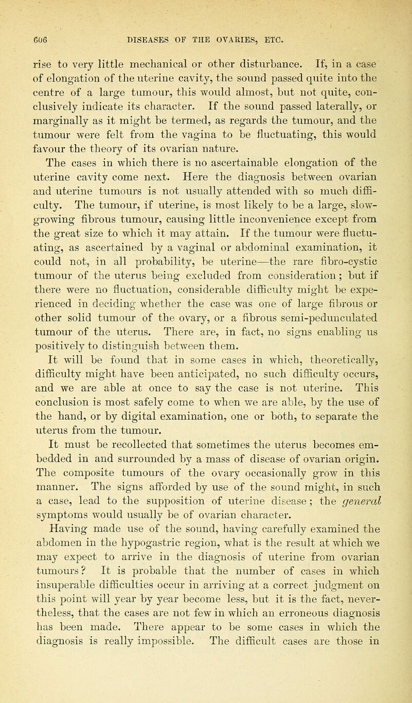 rise to very little mechanical or other disturbance. If, in a case of elongation of the uterine cavity, the sound passed quite into the centre of a large tumour, this would almost, but not quite, con- clusively indicate its character. If the sound passed laterally, or marginally as it might be termed, as regards the tumour, and the tumour were felt from the vagina to be fluctuating, this would favour the theory of its ovarian nature. The cases in which there is no ascertainable elongation of the uterine cavity come next. Here the diagnosis between ovarian and uterine tumours is not usually attended with so much diffi- culty. The tumour, if uterine, is most likely to be a large, slow- growing fibrous tumour, causing little inconvenience except from the great size to which it may attain. If the tumour were fluctu- ating, as ascertained by a vaginal or abdominal examination, it could not, in all probability, be uterine—the rare fibro-cystic tumour of the uterus being excluded from consideration; but if there were no fluctuation, considerable difficulty might be expe- rienced in deciding whether the case was one of large fibrous or other solid tumour of the ovary, or a fibrous semi-pedunculated tumour of the uterus. There are, in fact, no signs enabling us positively to distinguish between them. It will be found that in some cases in which, theoretically, difficulty might have been anticipated, no such difficulty occurs, and we are able at once to say the case is not uterine. This conclusion is most safely come to when we are able, by the use of the hand, or by digital examination, one or both, to separate the uterus from the tumour. It must be recollected that sometimes the uterus becomes em- bedded in and surrounded by a mass of disease of ovarian origin. The composite tumours of the ovary occasionally grow in this manner. The signs afforded by use of the sound might, in such a case, lead to the supposition of uterine disease; the general symptoms would usually be of ovarian character. Having made use of the sound, having carefully examined the abdomen in the hypogastric region, what is the result at which We may expect to arrive in the diagnosis of uterine from ovarian tumours ? It is probable that the number of cases in which insuperable difficulties occur in arriving at a correct judgment on this point will year by year become less, but it is the fact, never- theless, that the cases are not few in which an erroneous diagnosis has been made. There appear to be some cases in which the diagnosis is really impossible. The difficult cases are those in